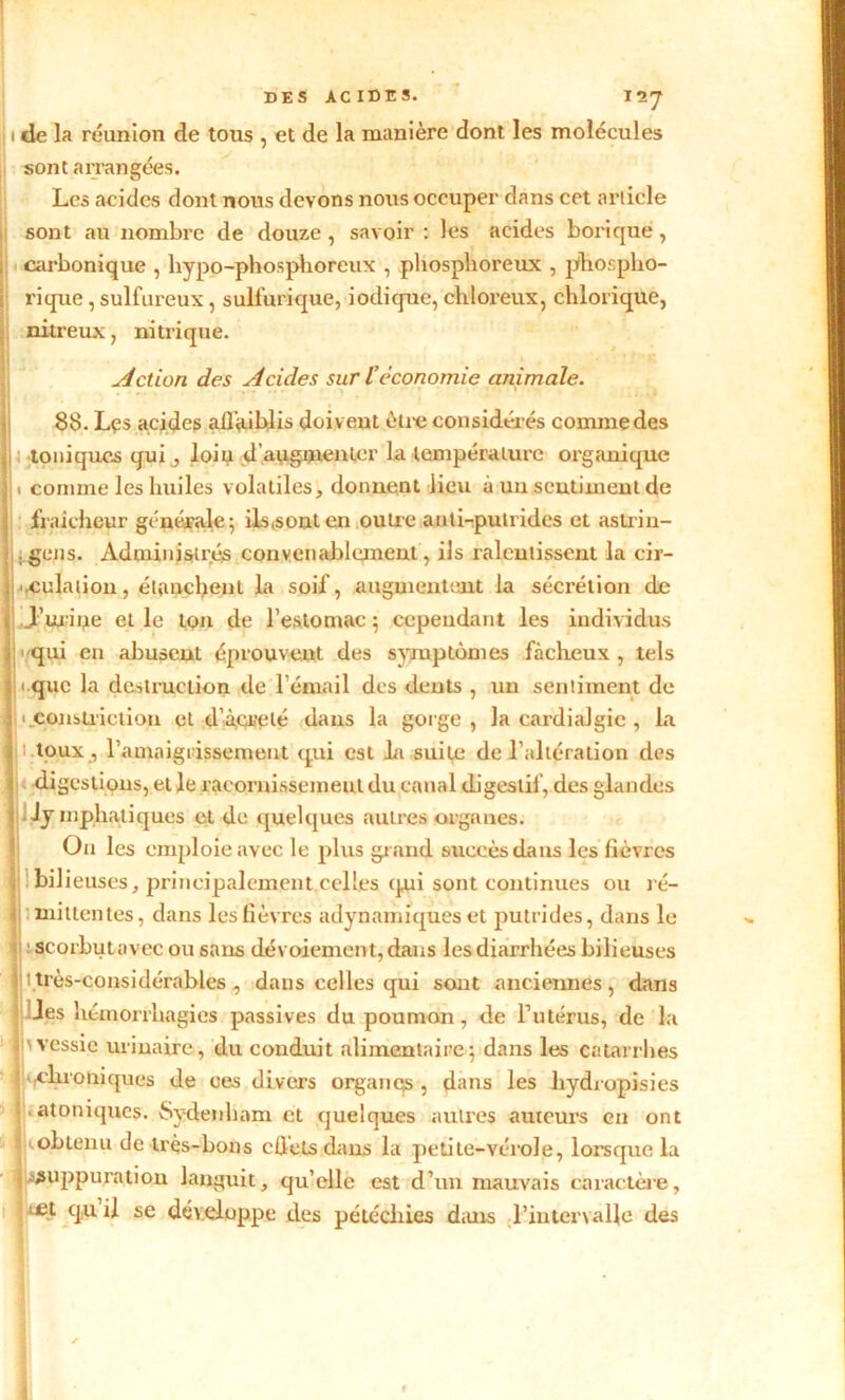 1 de la réunion de tous , et de la manière dont les molécules / sont arrangées. Les acides dont nous devons nous occuper dans cet article sont au nombre de douze , savoir : les acides borique, carbonique , hypo-phosphoreux , phosphoreux , phospho- rique, sulfureux, sulfurique, iodique, chloreux, chlorique, nitreux, nitrique. Il > Action des Acides sur l’économie animale. 88. Les acides aifiiiblis doivent être considérés commedes 5! toniques qui , loip d’augmenter la température organique [ 1 comme les huiles volatiles, donnent lieu à un sentiment de fraîcheur générale; ils (s ont en outre anti-putrides et astrin- Ijgens. Administrés convenablement, ils ralentissent la cir- Jj^rCu^ation, étanchent- la soif, augmentent la sécrétion de . J’miqe et le ton de l’estomac ; cependant les individus 1 qui en abusent éprouvent des symptômes fâcheux, tels 1 que la destruction de l’émail des dents , un sentiment de I ] < constiiction et d’àçrelé dans la gorge, la cardialgic , la 1 h toux , l'amaigrissement qui est la suite de l’altération des digestions, et le racornissement du canal digestif, des glandes i lymphatiques et de quelques autres organes. On les emploie avec le plus grand succès dans les fièvres bilieuses, principalement celles qui sont continues ou ré- I • mit tentes, dans les fièvres «dynamiques et putrides, dans le : scorbutavec ou sans dévoiement, dans les diarrhées bilieuses Ij 1 très-considérables , dans celles qui sont anciennes, dans les hémorrhagies passives du poumon, de l’utérus, de la 1 wessie urinaire, du conduit alimentaire; dans les catarrhes 'Chroniques de ces divers organes , dans les hydropisies . «toniques. Sydenham et quelques autres auteurs en ont jiobteiiu de très-bons cfiets dans la petite-vérole, lorsque la .suppuration languit, qu’elle est d’un mauvais caractère, '.fit quil se développe des pétéchies dans l’intervalle des