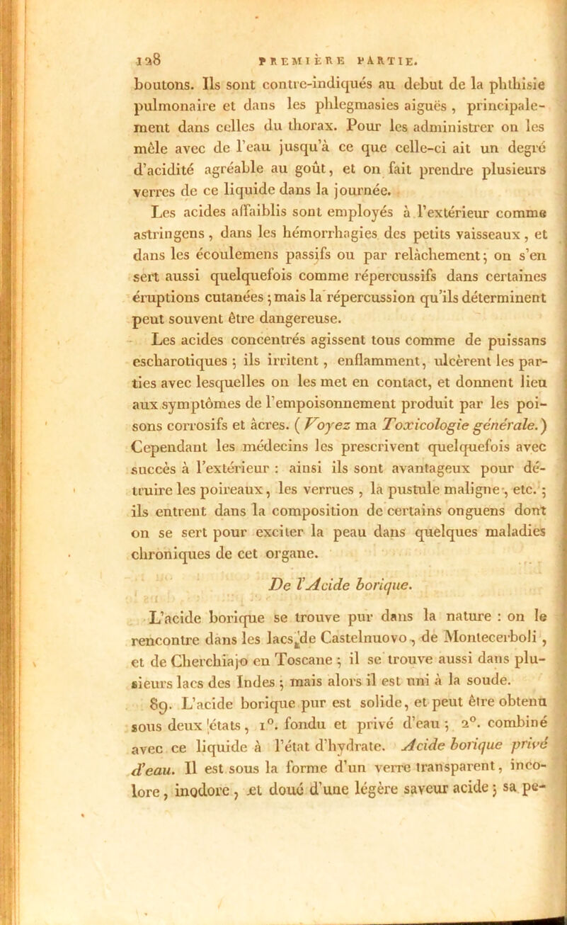 boutons. Ils sont contre-indiqués au début de la phthisie pulmonaire et dans les phlegmasies aiguës , principale- ment dans celles du thorax. Pour les administrer on les mêle avec de l’eau jusqu’à ce que celle-ci ait un degré d’acidité agréable au goût, et on fait prendre plusieurs verres de ce liquide dans la journée. Les acides affaiblis sont employés à l’extérieur comme astringens , dans les hémorrhagies des petits vaisseaux , et dans les écoulemens passifs ou par relâchement ; on s’en sert aussi quelquefois comme répercussifs dans certaines éruptions cutanées ; mais la répercussion qu’ils déterminent peut souvent être dangereuse. Les acides concentrés agissent tous comme de puissans escharotiques ; ils irritent, enflamment, ulcèrent les par- ties avec lesquelles on les met en contact, et donnent lieu aux symptômes de l’empoisonnement produit par les poi- sons corrosifs et âcres. ( Voyez ma Toxicologie générale.) Cependant les médecins les prescrivent quelquefois avec succès à l’extérieur : ainsi ils sont avantageux pour dé- truire les poireaux, les verrues , la pustule maligne-, etc. 5 ils entrent dans la composition de certains onguens dont on se sert pour exciter la peau dans quelques maladies chroniques de cet organe. De l’Acide borique. L’acide borique se trouve pur dans la nature : on le rencontre dans les lacstde Castelnuovo-, de Montecerboli , et de Cherchiajo en Toscane ; il se trouve aussi dans plu- sieurs lacs des Indes ; mais alors il est uni à la soude. 89. L’acide borique pur est solide, et peut être obtenu sous deux iétats, i°. fondu et privé d’eau-, i°. combiné avec ce liquide à l’état d’hvdrate. Acide bonque privé d’eau. Il est sous la forme d’un verre transparent, inco-