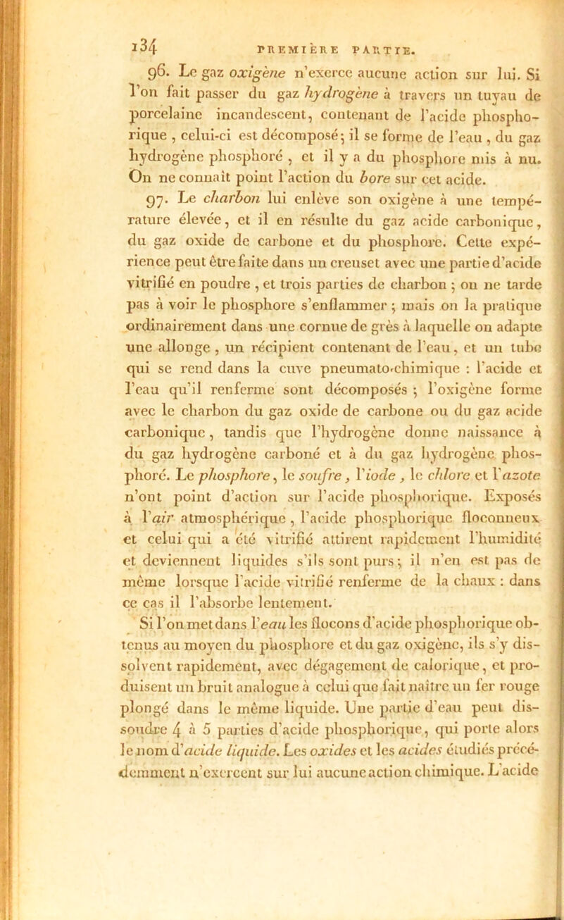 96. Le gaz o-r/gène n’exerce aucune action sur lui. Si l’on fait passer du gaz hydrogène à travers un tuyau de porcelaine incandescent, contenant de l’acide phospho- rique , celui-ci est décomposé5 il se forme de l’eau , du gaz hydrogène pliosphoré , et il y a du phosphore mis à nu. On ne connaît point l’action du bore sur cet acide. 97. Le charbon lui enlève son oxigène à une tempé- rature élevée, et il en résulte du gaz acide carbonique, du gaz oxide de carbone et du phosphore. Celte expé- rience peut être faite dans un creuset avec une partie d’acide vitrifié en poudre , et trois parties de charbon 5 ou ne tarde pas à voir le phosphore s’enflammer ; mais on la pratique ordinairement clans une cornue de grès à laquelle on adapte une allonge , un récipient contenant de l’eau, et un tube qui se rend dans la cuve pneumato-chimique : l'acide et l’eau qu'il renferme sont décomposés ; l’oxigène forme avec le charbon du gaz oxide de carbone ou du gaz acide carbonique, tandis que l’hydrogène donne naissance à du gaz hydrogène carboné et à du gaz hydrogène phos- phore. Le phosphore, le soufre, Y iode , le chlore et Y azote n’ont point d’action sur l’acide phospîiorique. Exposés à Y air atmosphérique , l’acide phosphorique floconneux et celui qui a été -vitrifié attirent rapidement l’humidité et deviennent liquides s’ils sont purs ; il n’en est pas de même lorsque l’acide vitrifié renferme de la chaux : dans ce cas il l’absorbe lentement. Si l’on met dans Veau les flocons d’acide phosphorique ob- tenus au moyen du phosphore et du gaz oxigène, ils s’y dis- solvent rapidement, avec dégagement de calorique, et pro- duisent un bruit analogue à celui que fait naître un 1er rouge plongé dans le même liquide. Une partie d'eau peut dis- soudre 4 à 5 parties d’acide phosphorique, qui porte alors le nom d'acide liquide. Les oxides et les acides étudiés précé- demment n’exercent sur lui aucune action chimique. L acide