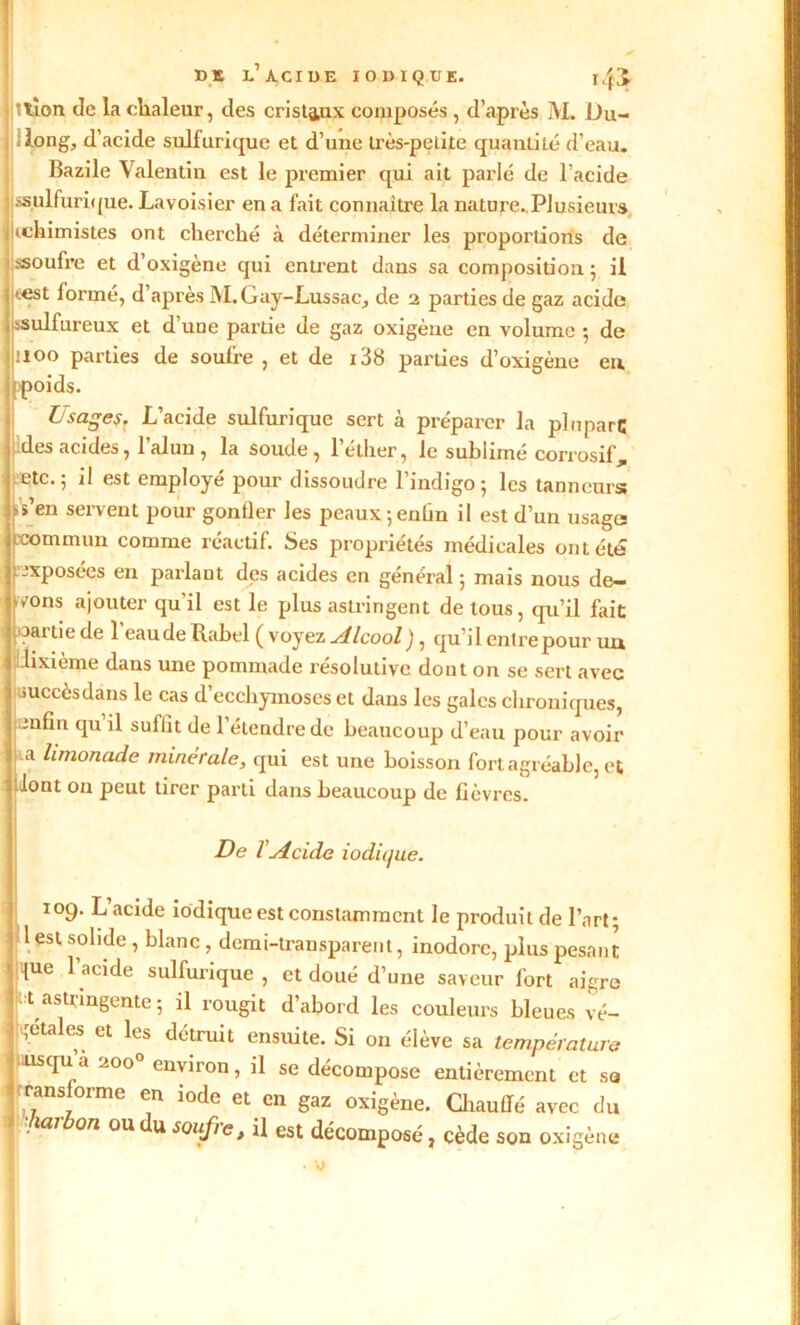 DE L’ACIDE IODIQUE. l/fJ jl»lion de la chaleur, des cristaux composés, d’après M. Du- jiilong, d’acide sulfurique et d’une très-petite quantité d’eau. Bazile Valentin est le premier qui ait parlé de l’acide J ssulfurique. Lavoisier en a fait connaître la nature..Plusieurs i| «chimistes ont cherché à déterminer les proportions de ssoufre et d’oxigène qui entrent dans sa composition ; il ! test formé, d’après M.Gay-Lussae, de 2 parties de gaz acide I sulfureux et d’uue partie de gaz oxigène en volume -, de jiioo parties de soufre , et de i38 parties d’oxigène eu ; poids. D sages, L’acide sulfurique sert à préparer la plupart; des acides, l’alun , la soude, l’éther, le sublimé corrosif, etc.; il est employé pour dissoudre l’indigo; les tanneurs; t>s’en servent pour gonfler les peaux ; enfin il est d’un usage II commun comme réactif. Ses propriétés médicales ont été I exposées en parlant des acides en général ; mais nous de— wons ajouter qu'il est le plus astringent de tous, qu’il fait \,3artie de l’eau de Rahel ( voyez Alcool), qu’il entre pour uu * dixième dans une pommade résolutive dont on se sert avec J uuccesdans le cas d ecchymoses et dans les gales chroniques, I enfin qu il suffit de l’étendre de beaucoup d’eau pour avoir j a limonade minérale, qui est une boisson fort agréable, et : lont on peut tirer parti dans beaucoup de fièvres. De T Acide iodique. 109. L’acide iodique est constamment le produit de l’art; 1 est solide , blanc, demi-transparent, inodore, plus pesant lue l’acide sulfurique , et doué d’une saveur fort aigre X astringente ; il rougit d’abord les couleurs bleues vé- gétales et les détruit ensuite. Si on élève sa température usqua 2000 environ, il se décompose entièrement et sa transforme en iode et en gaz oxigène. Chauffé avec du \ • 0/Z oudusoufrc> ü est décomposé, cède son oxigène