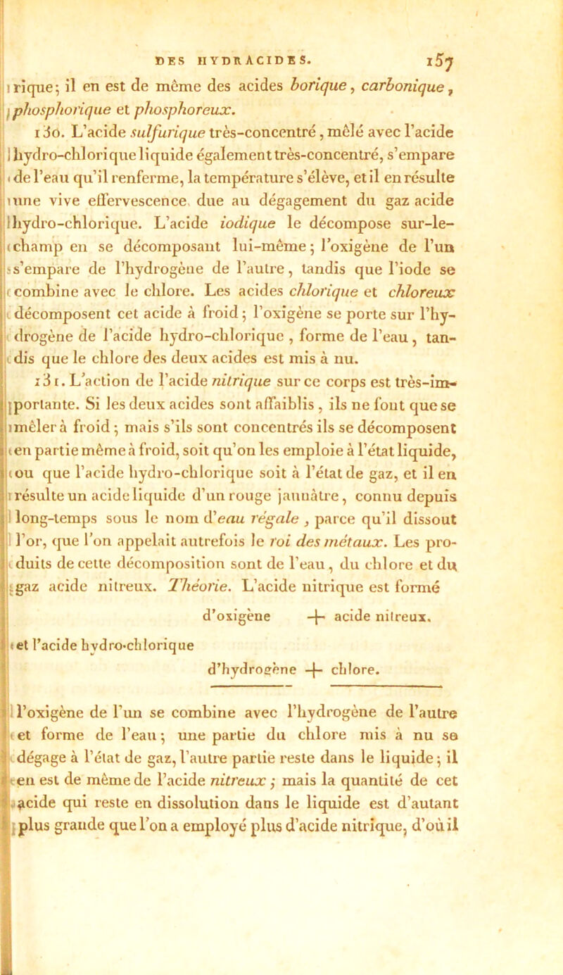 ! irique; il en est de même des acides borique, carbonique, \ ipbosphorique et phosphoreux. 130. L’acide sulfurique très-concentré, mêlé avec l’acide l Ihydro-chloriqueliquide également très-concentré, s’empare : « de l’eau qu’il renferme, la température s’élève, et il en résulte inné vive effervescence due au dégagement du gaz acide 1 hydro-chlorique. L’acide iodique le décompose sur-le- j( champ, en se décomposant lui-même ; l’oxigène de l’un j.-s’empare de l’hydrogène de l’autre, tandis que l’iode se c combine avec le chlore. Les acides chlorique et chloreux L décomposent cet acide à froid ; l’oxigène se porte sur l’hy- drogène de l’acide hydro-chlorique , forme de l’eau, tan- l dis que le chlore des deux acides est mis à nu. 131. L’action de l’acide nitrique sur ce corps est très-im- ijportante. Si les deux acides sont affaiblis , ils ne fout que se Dmêlerà froid ; mais s’ils sont concentrés ils se décomposent ten partie même à froid, soit qu’on les emploie à l’état liquide, (ou que l’acide hydro-chlorique soit à l’état de gaz, et il en ii résulte un acide liquide d’un rouge jaunâtre, connu depuis long-temps sous le nom d’euu régale , parce qu’il dissout l’or, que l’on appelait autrefois le roi des métaux. Les pro- duits de cette décomposition sont de l’eau , du chlore et du (gaz acide nitreux. Théorie. L’acide nitrique est formé d’oxigèue + acide nitreux. tet l’acide hydro-chlorique d’hydroeène -j- chlore. — l’oxigène de l’un se combine avec l’hydrogène de l’autre tet forme de l’eau; une partie du chlore mis à nu se dégage à l’état de gaz,l’autre partie reste dans le liquide; il en est de même de l’acide nitreux j mais la quantité de cet acide qui reste en dissolution dans le liquide est d’autant plus grande que l’on a employé plus d’acide nitrique, d’où il