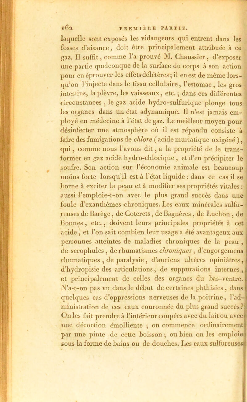 laquelle sont exposés les vidangeurs qui entrent dans les fosses d’aisance, doit être principalement attribuée à ce gaz. 11 suffit, comme l’a prouvé M. Chaussier, d’exposer une partie quelconque de la surface du corps à son action pour en éprouver les effets délétères ; il en est de même lors- qu’on l’injecte dans le tissu cellulaire, l’estomac, les gros intestins, la plèvre, les vaisseaux, etc. ; dans ces différentes circonstances , le gaz acide hydro-sulfurique plonge tous les organes dans un état adynamique. 11 n’est jamais em- ployé en médecine à l’état de gaz. Le meilleur moyen pour désinfecter une atmosphère où il est répandu consiste à faire des fumigations de chlore ( acide muriatique oxigéné ), qui , comme nous l’avons dit, a la propriété de le trans- former en gaz acide hydro-clilorique , et d’en précipiter le soufre. Son action sur l’économie animale est beaucoup moins forte lorsqu’il est à l’état liquide : dans ce cas il se borne à exciter la peau et à modifier ses propriétés vitales : aussi l’empioie-t-on avec le plus grand succès dans une foule d’exanthèmes chroniques. Les eaux minérales sulfu- reuses de Barège, de Coterets , de Bagnères , de Luchon , de Donnes , etc., doivent leurs principales propriétés à cet acide, et l’on sait combien leur usage a été avantageux aux personnes atteintes de maladies chroniques de la peau , de scrophules , de rhumatismes chroniques, d’engorgemens rhumatiques , de paralysie , d’anciens ulcères opiniâtres , d’hydropisie des articulations, de suppurations internes, et principalement de celles des organes du bas-ventre. ÎS’a-t-on pas vu dans le début de certaines phtliisies , dans quelques cas d’oppressions nerveuses de la poitrine, l’ad-jj ministralion de ces eaux couronnée du plus grand succès ?8 Unies fait prendre à l’intérieur coupées avec du lait ou aveclj line décoction émolliente : on commence ordinairement! 7 1' • par une pinte de cette boisson ; ou bien on les emploie! sous la forme de bains ou de douches. Les eaux sulfureuses!