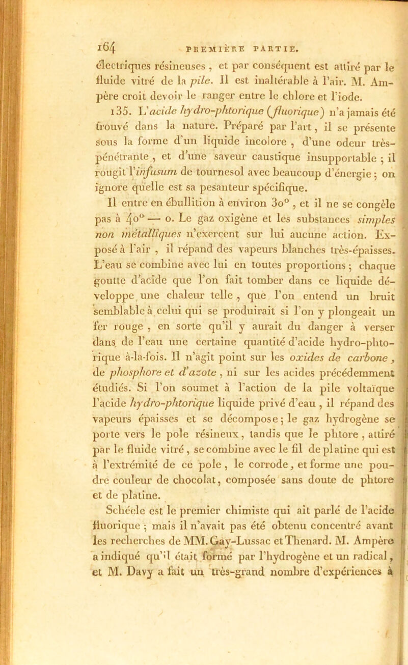 électriques résineuses , et par conséquent est attiré par le lluide vitré de la pile. 11 est, inaltérable à l’air. M. Am- père croit devoir le ranger entre le chlore et l’iode. 135. Vacille hydro-phtorique (Jluoiique) n’a jamais été trouvé dans la nature. Préparé par l’art, il se présente sous la forme d'un liquide incolore , d’une odeur très- I pénétrante , et dune saveur caustique insupportable ; il rougit Yinfusum de tournesol avec beaucoup d’énergie ; on ignore quelle est sa pesanteur spécifique. 11 entre en ébullition à environ 3o° , et il ne se congèle pas à 4o° — o. Le gaz oxigène et les substances simples ^ non métalliques 11’exercent sur lui aucune action. Ex- posé à l'air , il répand des vapeurs blanches très-épaisses. 1 L’eau se combine avec lui en toutes proportions ; chaque goutte d’acide que l’on fait tomber dans ce liquide dé- veloppe une chaleur telle , que l’on entend un bruit semblable à celui qui se produirait si l’on y plongeait un fer rouge , en sorte qu’il y aurait du danger à verser 1 dans de l’eau une certaine quantité d’acide hydro-phto- rique à-la-fois. 11 n’agit point sur les oxides de carbone , de phosphore et d’azote, ni sur les acides précédemment étudiés. Si l’on soumet à l’action de la pile voltaïque l’acide hydro-phtorique liquide privé d’eau , il répand des 1 vapeurs épaisses et se décompose 5 le gaz hydrogène se porte vers le pôle résineux, tandis que le pli tore , attiré par le fluide vitré , se combine avec le fil de platine qui est \ à l’extrémité de ce pôle, le corrode, et forme une pou- j dre couleur de chocolat, composée sans doute de phtore ! et de platine. Schéele est le premier chimiste qui ait parlé de l’acide fluorique ; mais il n’avait pas été obtenu concentré avant les recherches de MM. Gay-Lussac et Thénard. M. Ampère a indiqué qu’il était formé par l’hydrogène et un radical, et M. Davy a fait uu très-grand nombre d’expériences à