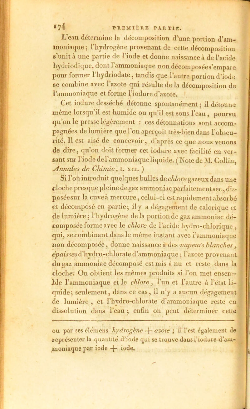 L’eau détermine la décomposition d’Une portion d’am- moniaque ; l’hydrogène provenant de cette décomposition s’unit à une partie de l'iode et donne naissance à de l’acide hydriodique, dont l’ammoniaque nondécomposées’emparc pour former l’hydriodate, tandis que l’autre portion d’iode se combine avec l’azote qui résulte de la décomposition de l’ammoniaque et forme l’iodure d’azote. Cet iodure desséché détonne spontanément ; il détonne même lorsqu’il est humide ou qu’il est sous l’eau, pourvu qu’on le presse légèrement : ces détonnations sont accom- pagnées de lumière que l’on aperçoit très-bien dans l’obscu- rité. Il est aisé de concevoir, d’après ce que nous venons de dire, qu’on doit former cet iodure avec facilité en ver- sant sur riodedel’ammoniaqueliquide. (Notede M. Collin, Annales de Chimie, t. xci. ) Si l’on introduit quelques bulles de chlore gazeux dans une cloche presque pleine de gaz ammoniac parfaitementsec, dis- p.oséesur la cuveà mercure, celui-ci est rapidement absorbé et décomposé en partie; il y a dégagement de calorique et de lumière; l’hydrogène delà portion de gaz ammoniac dé- composée forme avec le chlore de l’acide hydro-chlorique , qui, se-combinant dans le même instant avec i’ammoniaque non décomposée, donne naissance à des vapeurs blanches, épaisses d’hydro-chlorate d’ammoniaque ; l’azote provenant du gaz ammoniac décomposé est mis à nu et reste dans la cloche. On obtient les mêmes produits si l’on met ensem- ble l’ammoniaque et le chlore, l'un et l’autre à l’état li- quide; seulement, dans ce cas, il n’y a aucun dégagement de lumière , et l’hydro-chlorate d’ammoniaque reste en dissolution dans l’eau ; enfin on peut déterminer cette ou par ses élémens hydrogéné -f- azote ; il l’est également de représenter la quantité d’iode qui se trouve dausl’iodure d’am- moniaque par iode -J- iode.