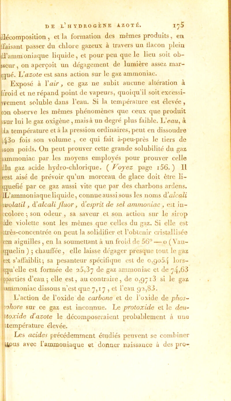 décomposition , et la formation des mêmes produits, en tfaisant passer du chlore gazeux à travers un tlacon plein il’ammoniaque liquide, et pour peu que le lieu soit ob- sHeur, on aperçoit un dégagement de lumière assez mar- qué. L’azote est sans action sur le gaz ammoniac. Exposé à l’air, ce gaz ne subit aucune altération à froid et ne répand point de vapeurs, quoiqu’il soit excessi- vement soluble dans l’eau. Si la température est élevée, ton observe les mêmes phénomènes que ceux que produit isur lui le gaz oxigène , mais à un degré plus faible. L’<?a«, à I la température et à la pression ordinaires, peut en dissoudre 43o fois son volume , ce qui fait à-peu-près le tiers de son poids. On peut prouver cette grande solubilité du gaz ammoniac par les moyens employés pour prouver celle llu gaz acide hydro-chlorique. ( Voyez page 156. ) Il test aisé de prévoir qu’un morceau de glace doit être li- iquefié par ce gaz aussi vite que par des charbons ardens. IL’ ammoniaque liquide, connue aussi sous les noms d ’ alcali wolatil, d'alcali fluor, d’esprit de sel ammoniac , est in- colore -, son odeur , sa saveur et son action sur le sirop ide violette sont les mêmes que celles du gaz. Si elle est jtrès-concentrée on peut la solidifier et l’obtenir cristallisée cen aiguilles , en la soumettant à un froid de 56° — o ( Vau- [jjuelin ) 5 chaulfée, elle laisse dégager presque tout le gaz et s’affaiblit} sa pesanteur spécifique est de 0,9054 lors- qu'elle est formée de 25,3^ de gaz ammoniac et de 74,63 {parties d’eau 5 elle est, au contraire, de 0,97x3 si le gaz wunmoniac dissous n’est cjue 7,17 , et l'eau 92,83. L’action de l’oxide de carbone et de l'oxide de phos- phore sur ce gaz est inconnue. Le proloxide et le deu- toxide d’azote le décomposeraient probablement à une 1 température élevée. Les acides précédemment étudiés peuvent se combiner Üpus avec l'ammoniaque et clonuer naissance à des pro- i