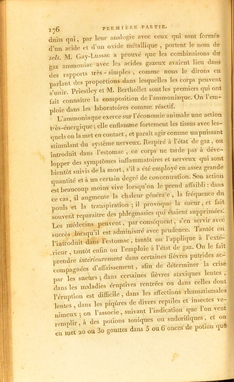 duits qui, par leur analogie avec ceux qui sont forme» d’un acide et d’un oxide métallique , portent le nom de sels. M. Gay-Lussac a prouvé que les combinaisons dit gaz ammoniac avec les acides gazeux avaient lieu dans , des rapports très - simples , comme nous le dirons eu parlant des proportions dans lesquelles les corps peuvent , s’unir- Priestley et M. Berthoilet sont les premiers qui ont ; fait connaître la composition de l’ammoniaque. On l’em- ploie dans les laboratoires comme réactif. L’ammoniaque exerce sur l’économie animale une action t.-ès-énergique ; elle enflamme fortement les tissus avec les- 1 quels on la met en contact, et paraît agir comme un puissant stimulant du système nerveux. Respiré à l’état de gaz , ou j introduit dans l’estomac , ce corps ne tarde pas à déve- I lopper des symptômes inflammatoires et nerveux qui sont bientôt suivis de la mort, s’il a été employé en assez grande cru an ti té et à un certain degré de concentration. Son action est beaucoup moins vive lorsqu’on le prend affaibli : dans ce cas il augmente la chaleur généra'e , la fréquence du pouls 'et la transpiration ; il provoque la sueur, et fait souvent reparaître des phlegmasies qui étaient supprimées. Les médecins peuvent, par conséquent, s’en servir avec succès lorsqu’il est administré avec prudence. Tantôt on l’introduit dans l’estomac, tantôt on l’applique a 1 exté- rieur , tantôt enfin on l’emploie à l’état de gaz. On le fait * prendre intérieurement dans certaines fievres putrides ac- eompagnées d’affaissement, afin de déterminer la aise, par les sueWs -, dans certaines fièvres ataxiques lentes j dans les maladies éruptives rentrées ou dans celles c 01 l’éruption est difficile , dans les affections rhumaUsma es lentes , dans les piqûres de divers reptiles et insectes ve- nimeux -, on l’associe, suivant l’indication que 1 on veut remplir, à des potions toniques ou sudorifiques , et on