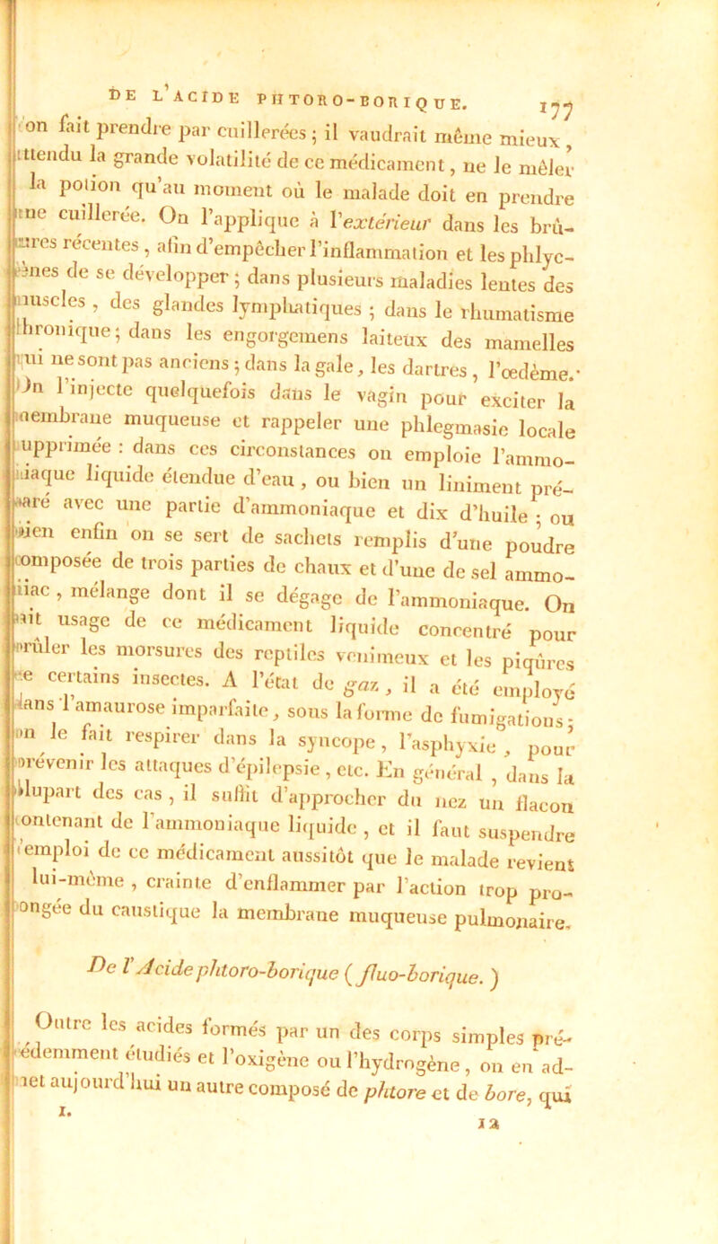 DE L’ACIDE PIITORO-BOTtIQUE. jnJ on fait prendre par cuillerées; il vaudrait même mieux ittendu la grande volatilité de ce médicament, ne le mêler la potion qu’au moment où le malade doit en prendre ne cuillerée. On l’applique à Y extérieur dans les bru- îmes recentes, afin d’empêcher l’inflammation et les phlyc- t înes de se développer ; dans plusieurs maladies lentes des nuscles , des glandes lymphatiques ; dans le rhumatisme Ihromque; dans les engorgemens laiteux des mamelles 1 m ne sont pas anciens ; dans la gale, les dartres , l'oedème.- lJn rinîecte quelquefois dans le vagin pour exciter là membrane muqueuse et rappeler une phlegmasie locale upprimée : dans ces circonstances on emploie l’ammo- niaque liquide étendue d’eau , ou bien un Uniment pré- pare avec une partie d’ammoniaque et dix d’huile ; ou »ien enfin on se sert de sachets remplis d’une poudre composée de trois parties de chaux et d’une de sel ammo- niac , mélange dont il se dégage de l’ammoniaque. On |mt usage de ce médicament liquide concentré pour nrûler les morsures des reptiles venimeux et les piqûres 7 Tains insectes- A r«*l de gaz , il a été employé ,1 arnaU10Se imParfaite> 50la forme de fumigations- nn le fan respirer dans la syncope, l’asphyxie , pour lire venir les attaques d’épilepsie, etc. En général , dans la ■ lupart des cas , il suffit d’approcher du nez un flacon 11 ontenant de l’ammoniaque liquide , et il faut suspendre 'emploi de ce médicament aussitôt que Je malade revient lui-même , crainte d’enflammer par faction trop pro- ongee du caustique la membrane muqueuse pulmonaire. -Æe l Acidephtoro-borique ( fluo-borique. ) Outre les acides formés par un des corps simples pré- cédemment étudiés et l’oxigène ou l’hydrogène , on en ad- îet aujourd hw un autre composé de phtore et de bore, qui I»