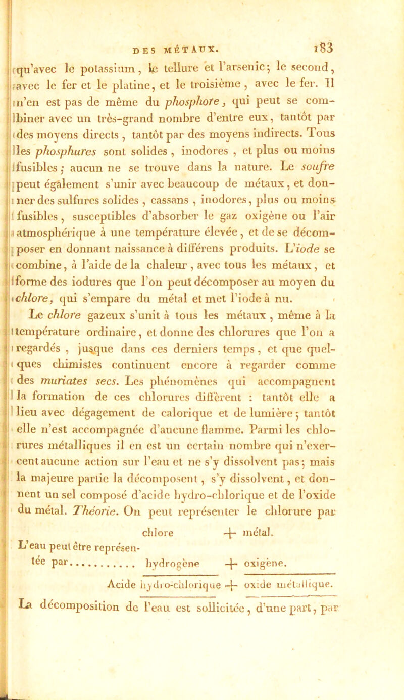 Irqu’avec le potassium, le tellure et l'arsenic; le second, ?avec le fer et le platine, et le ti'oisième , avec le fer. 11 m’en est pas de même du phosphore, qui peut se com- lbiner avec un très-grand nombre d’entre eux, tantôt par Ifdes moyens directs , tantôt par des moyens indirects. Tous lies phosphores sont solides , inodores , et plus ou moins ifusiblcs; aucun ne se trouve dans la nature. Le soufre ; peut également s’unir avec beaucoup de métaux, et don- ii lier des sulfures solides , cassans , inodores, plus ou moins 1 fusibles, susceptibles d’absorber le gaz oxigène ou l’air ^atmosphérique à une température élevée, et de se décom- poser en donnant naissance à dilférens produits. L'iode se t combine, à l’aide de la chaleur , avec tous les métaux, et jiformedes iodures que l’on peut décomposer au moyen du \tchlore, qui s’empare du métal et met l’iode à nu. Le chlore gazeux s’unit à tous les métaux , même à la ltempérature ordinaire, et donne des chlorures que l’on a i regardés , jusque dans ces derniers temps, et que quel- ! ques chimistes continuent encore à regarder comme t des muriates secs. Les phénomènes qui accompagnent la formation de ces chlorures diffèrent : tantôt elle a i lieu avec dégagement de calorique et de lumière ; tantôt elle 11’est accompagnée d’aucune flamme. Parmi les chlo- rures métalliques il en est un certain nombre qui n’exer- cent aucune action sur l’eau et ne s’y dissolvent pas; mais la majeure partie la décomposent, s’y dissolvent, et don- nent un sel composé d’acide hydro-chlorique et de l’oxide du métal. Théorie. On peut représenter le chlorure par chlore + métal. L eau peut être représen- tée par hydrogène + oxigène. Acide hydro-chlorique -j- oxide métallique. La décomposition de l’eau est sollicitée, d’une part, par