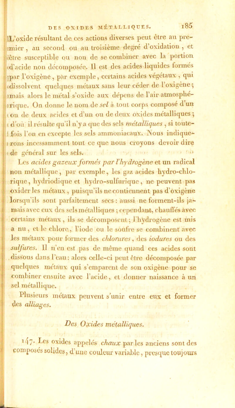 j LL’oxide résultant de ces actions diverses peut être au pre- ; :mier , au second ou au troisième degré d oxidatiou , et ■ ■être susceptible ou non de se combiner avec la portion j id’acide non décomposée. Il est des acides liquides formés ; ;par l'oxigène, par exemple, certains acides végétaux , qui I (dissolvent quelques métaux sans leur céder de l’oxigène; imais alors le métal s’oxicle aux dépens de l’air atmosphé- II ri que. On donne le nom de sel à tout corps composé dun j|( ou de deux acides et d’un ou de deux oxides métalliques ; lu d’où il résulte qu’il n’y a que des sels métalliques , si toute- i fois l’on en excepte les sels ammoniacaux. ISous indique*- \ i rons incessamment tout ce que nous croyons devoir dire |jide général sur les sels. • ' Les acides gazeux formés par l’hydrogène et un radical non métallique, par exemple, les gaz acides liydro-chlo- rique, liydriodique et hydro-sulfurique, ne peuvent pas oxiderles métaux , puisqu’ils ne contiennent pas d’oxigène i lorsqu’ils sont parfaitement secs : aussi ne forment-ils ja*- mais avec eux des sels métalliques ; cependant, chauffés avec certains métaux, ils se décomposent ; 1 hydrogène est mis a nu, et le chlore, l’iode ou le soufre se combinent avec les métaux pour former des chlorures, des iodures ou des sulfures. II n’en est pas de même quand ces acides sont dissous dans l’eau: alors celle-ci peut être décomposée par quelques métaux qui s’emparent de son oxigene pour se combiner ensuite avec l’acide, et donner naissance à un sel métallique. Plusieurs métaux peuvent s’unir entre eux et former des alliages. Des Oxides métalliques. 1 •!7* ^cs °xidcs appelés chaux parles anciens sont des composés solides, d’une couleur variable, presque toujours