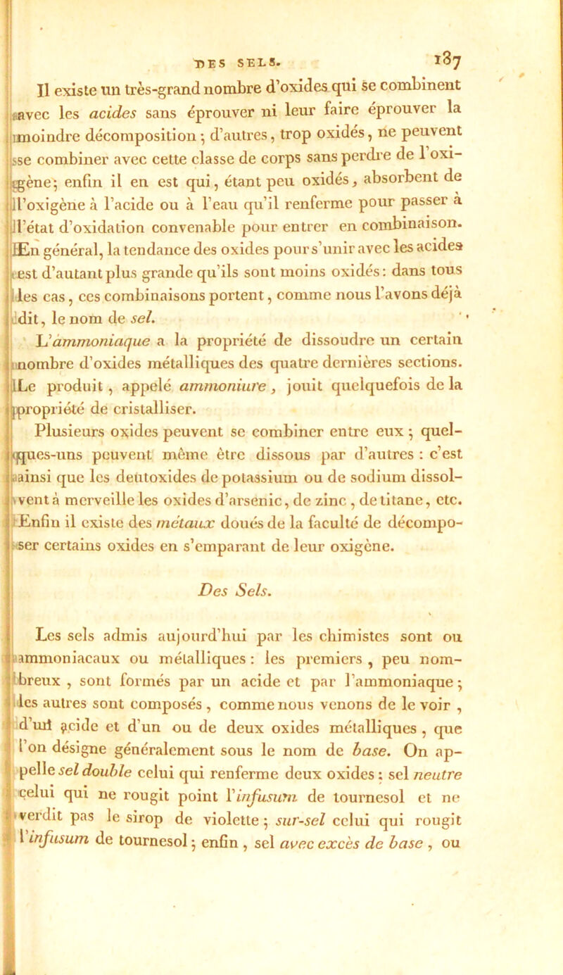 Il existe tin très-grand nombre d’oxides qui se combinent ..avec les acides sans éprouver ni leur faire éprouver la unoindre décomposition-, d’autres, trop oxidés, ne peuvent ise combiner avec cette classe de corps sans perdre de 1 oxi- tgène; enfin il en est qui, étant peu oxidés, absorbent de jill’oxigène à l’acide ou à l’eau qu’il renferme pour passer à UVétat d’oxidation convenable pour entrer en combinaison. JjfEn général, la tendance des oxides pour s’unir avec lesacidea est d’autant plus grande qu’ils sont moins oxidés: dans tous les cas, ces combinaisons portent, comme nous l’avons déjà dit, le nom de sel. L’ammoniaque a la propriété de dissoudre un certain nombre d’oxides métalliques des quatre dernières sections. ILe produit, appelé ammoniure , jouit quelquefois de la [[propriété de cristalliser. Plusieurs oxides peuvent se combiner entre eux ; quel- ques-uns peuvent même être dissous par d’autres : c’est «tainsi que les deùtoxides de potassium ou de sodium dissol- vent à merveille les oxides d’arsenic, de zinc , de titane, etc. ■Enfin il existe des métaux doués de la faculté de décompo- ser certains oxides en s’emparant de leur oxigène. Des Sels. Les sels admis aujourd’hui par les chimistes sont ou .ammoniacaux ou métalliques: les premiers, peu nom- ibreux , sont formés par un acide et par l’ammoniaque; les autres sont composés , comme nous venons de le voir , d’uii çicide et d'un ou de deux oxides métalliques , que l on désigne généralement sous le nom de hase. On ap- pelle sel double celui qui renferme deux oxides : sel neutre Î celui qui ne rougit point l'infusutn de tournesol et ne verdit pas le sirop de violette; sur-sel celui qui rougit l infusum de tournesol ; enfin , sel avec excès de base , ou