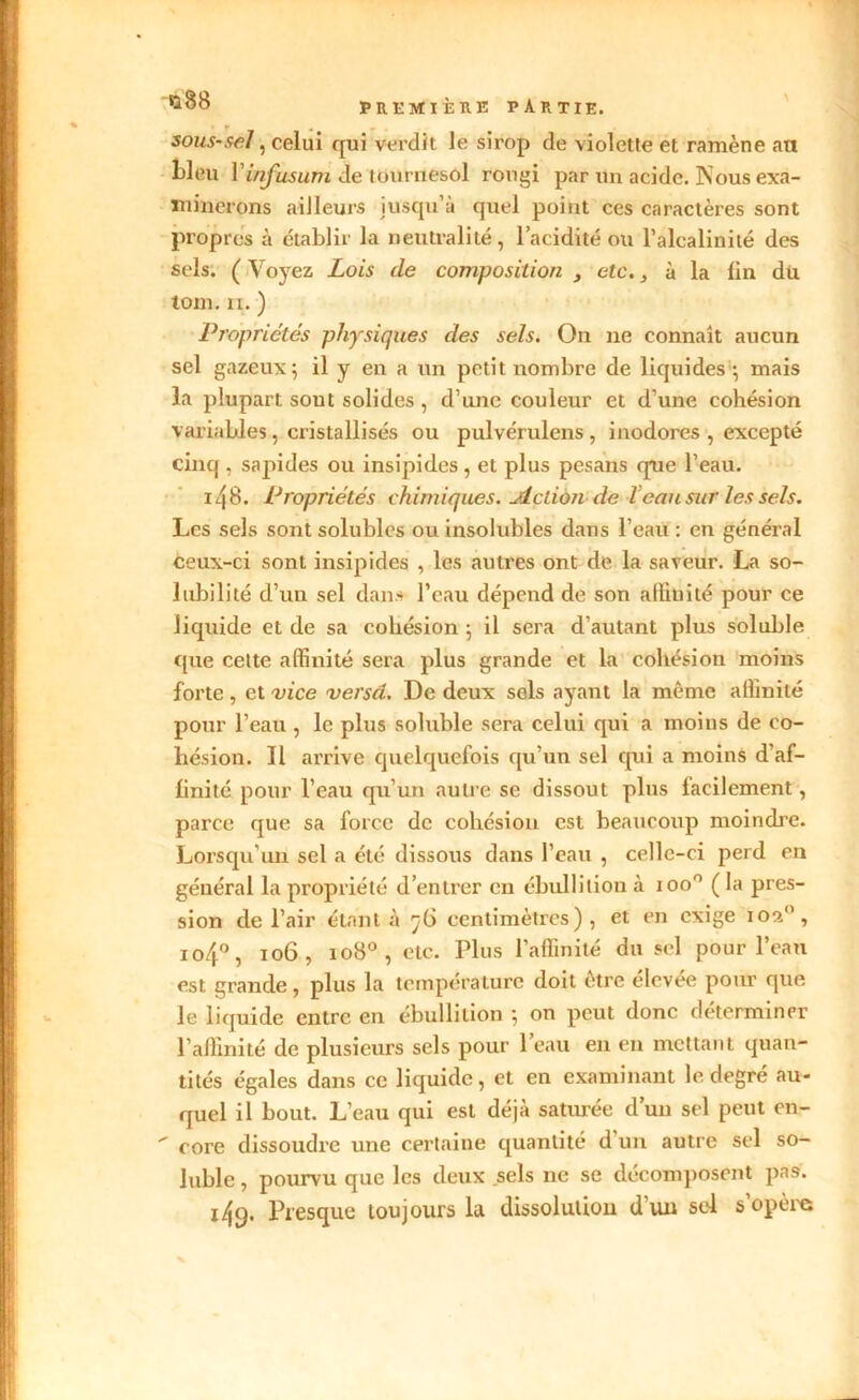 sous-sel, celui qui verdit le sirop de violette et ramène an bleu Yinfusum de tournesol rougi par un acide. Nous exa- tninerons ailleurs iusqu’à quel point ces caractères sont propres à établir la neutralité, l’acidité ou l’alcalinité des sels. ( Voyez Lois de composition , etc., à la lin dû toin. ii. ) Propriétés physiques des sels. On ne connaît aucun sel gazeux5 il y en a un petit nombre de liquides ; mais la plupart sout solides, d’une couleur et d’une cohésion variables, cristallisés ou pulvérulens , inodores , excepté cinq , sapides ou insipides, et plus pesans que l’eau. 14 B. Propriétés chimiques. Action de Veau sur les sels. Les sels sont solubles ou insolubles dans l’eau : en général ceux-ci sont insipides , les autres ont de la saveur. La so- lubilité d’un sel dans l’eau dépend de son affinité pour ce liquide et de sa cohésion ; il sera d’autant plus soluble que celte affinité sera plus grande et la cohésion moins forte , et vice versé. De deux sols ayant la même affinité pour l’eau , le plus soluble sera celui qui a moins de co- hésion. Il arrive quelquefois qu’un sel qui a moins d'af- linité pour l’eau qu’un autre se dissout plus facilement, parce que sa force de cohésion est beaucoup moindre. Lorsqu'un sel a été dissous dans l’eau , celle-ci perd en général la propriété d’entrer en ébullition à ioo° ( la pres- sion de l’air étant à ^6 centimètres), et en exige ioan, io4°, 106, 1080 , etc. Plus l’affinité du sel pour l’eau est grande, plus la température doit être élevée pour que le liquide entre en ébullition -, on peut donc déterminer l’affinité de plusieurs sels pour l’eau en en mettant quan- tités égales dans ce liquide, et en examinant le degré au- quel il bout. L’eau qui est déjà saturée d’un sel peut en-  core dissoudre une certaine quantité d un autre sel so- luble , pourvu que les deux sels ne se décomposent pas. 149. Presque toujours la dissolution d'un sel s’opère v