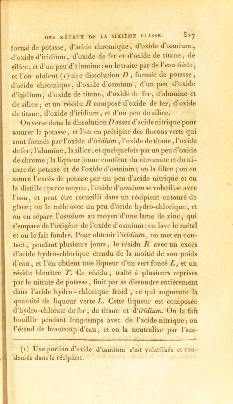 loi nié de potasse, d’acide chromique, d’oxide d’osmium, d’oxide d’iridium , d’oxide de fer et d’oxide de titane, de silice, et d’un peu d’alumine } en le traite par de l’eau tiède, et l’on obtient (i) une dissolution D, formée de potasse, d’acide chromique, d’oxide d’osmium, d’un peu d’oxide d’iridium, d’oxide de titane, d’oxide de fer, d’alumine et de silice-, et un résidu R composé d’oxide de fer, d’oxide de titane, d’oxide d’iridium, et d’un peu de silice. On verse dans la dissolution D assez d’acide nitrique pour saturer la potasse, et l’on en précipite des flocons verts qui sont formés par l’oxide d'iridium , l’oxide de titane, l’oxide defer, l’alumine, lasiliee,et quelquefois par un peu d’oxide de chrome ; la liqueur jaune contient du chromale et du ni- trate de potasse et de l’oxide d’osmium -, on la filtre 5 on en sature l’excès de potasse par un peu d’acide nitrique et 011 la distille -, parce moyen, l’oxide d’osmtumse volatilise avec l’eau, et peut être recueilli dans un récipient entouré de glace ; on le mêle avec un peu d’acide liydro-chlorique, et on en sépare Y osmium au moyen d’une lame de zinc, qui s’empare del’oxigène de l’oxide d’osmium: on lave le métal et on le fait fondre. Pour obtenir Y iridium, on met en con- tact , pendant plusieurs jours , le résidu R avec un excès d’acide hydro-clilorique étendu de la moitié de son poids d’eau , et l’on obtient une liqueur d’un vert foncé L, et un résidu bleuâtre T. Ce résidu , traité à plusieurs reprises par le nitrate de potasse, finit par se dissoudre entièrement dans l’acide liydro - chlorique froid , ce qui augmente la quantité de liqueur verte L. Cette liqueur est composée d’hydro-cblorate de fer, de titane et Ôl iridium. Ou la fait bouillir pendant long-temps avec de l’acide nitrique ; on l’étend de beaucoup d’eau, et on la neutralise par l’am- - — - • • — —L ■ - - -* (1) Une portion d’oxide d’osmium s'est volatilisée et con- densée dans le récipient.