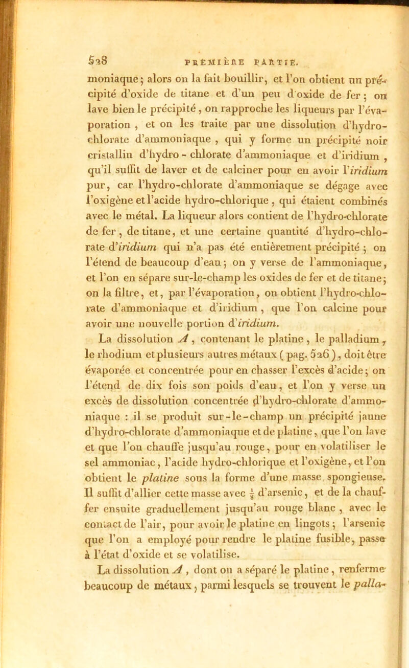 5l8 PRÊMIÈflE PAÏITÏE. moniaque; alors on la fait bouillir, et l’on obtient nn pré- cipité d’oxide de titane et d’un peu d'oxide de fer ; on lave bien le précipité , on rapproche les liqueurs par l’éva- poration , et on les traite par une dissolution d’hydro- chlorate d’ammoniaque , qui y forme un précipité noir cristallin d’hydro - chlorate d’ammoniaque et d’iridium , qu'il sullit de laver et de calciner pour en avoir l’iridium pur, car l’hydro-chlorate d’ammoniaque se dégage avec l’oxigène et l’acide hydro-chlorique , qui étaient combinés avec le métal. La liqueur alors contient de l’hydro-chlorate de fer , de titane, et une certaine quantité d’hydro-chlo- rale d'iridium qui n’a pas été entièrement précipité ; on l’étend de beaucoup d’eau ; on y verse de l’ammoniaque, et l’on en sépare sur-le-champ les oxides de fer et de titane; on la filtre, et, par l’évaporation, on obtient l’hydro-chlo- rate d’ammoniaque et d iridium , que l’on calcine pour avoir une nouvelle portion d iridium. La dissolution A , contenant le platine, le palladium y le rhodium et plusieurs autres métaux ( pag. 5a6 ), doit être évaporée et concentrée pour en chasser l’excès d’acide ; on l’étcnd de dix fois son poids d’eau, et l’on y verse un excès de dissolution concentrée ji’hydro-chlorate d’ammo- niaque : il se produit sur-le-champ un précipité jaune d’hydro-cliloratc d’ammoniaque et de platine, que l’on lave et que l’on chauffe jusqu’au rouge, pour en volatiliser le sel ammoniac, l’acide hydro-chlorique et l’oxigènc, et l’on obtient le platine sous la forme d’une masse spongieuse. Il suffit d’allier cette masse avec ^ d’arsenic, et de la chauf- fer ensuite graduellement jusqu’au rouge blanc , avec le contact de l’air, pour avoir le platine en lingots; l’arsenic que l’on a employé pour rendre le platine fusible, passe à l’état d’oxide et se volatilise. La dissolution^ , dont on a séparé le platine , renferme beaucoup de métaux ? parmi lesquels se trouvent le palla~