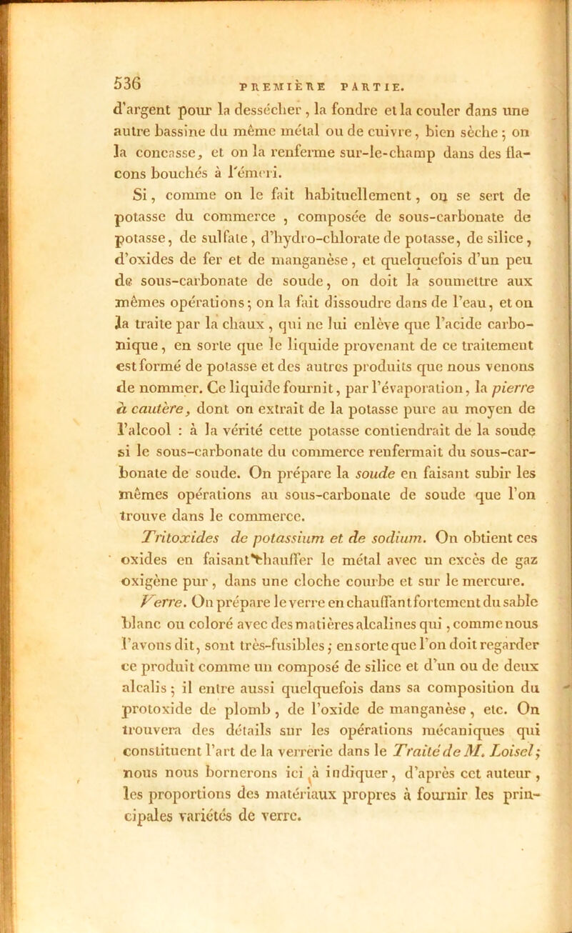 d’argent pour la dessécher , la fondre et la couler dans une autre bassine du même métal ou de cuivre, bien sèche ; on la concasse, et on la renferme sur-le-champ dans des fla- cons bouchés à l'émeri. Si, comme on le fait habituellement, ou se sert de potasse du commerce , composée de sous-carbonate de potasse, de sulfate , d’hydro-chlorate de potasse, de silice , d’oxides de fer et de manganèse, et quelquefois cl’un peu de sous-carbonate de soude, on doit la soumettre aux mêmes opérations; on la fait dissoudre dans de l’eau, et on la traite par la chaux , qui ne lui enlève que l’acide carbo- nique , en sorte que le liquide provenant de ce traitement est formé de potasse et des autres produits que nous venons de nommer. Ce liquide fournit, par l’évaporation, la pierre à cautère, dont on extrait de la potasse pure au moyen de l’alcool : à la vérité cette potasse contiendrait de la soude si le sous-carbonate du commerce renfermait du sous-car- bonate de soude. On prépare la soude en faisant subir les mêmes opérations au sous-carbonate de soude que l’on trouve dans le commerce. Tritoxides de potassium et. de sodium. On obtient ces oxides en faisant*thauffer le métal avec un excès de gaz oxigène pur, dans une cloche courbe et sur le mercure. F erre. On prépare le verre en chauffantfortcmcut du sable blanc ou coloré avec desmatières alcalines qui ,commenous l’avons dit, sont très-fusibles,- ensorle que l'on doit regarder ce produit comme un composé de silice et d’un ou de deux alcalis; il entre aussi quelquefois dans sa composition du protoxide de plomb, de l’oxide de manganèse, etc. On trouvera des détails sur les opérations mécaniques qui constituent l’art de la verrerie dans le Traité de M. Loiselÿ nous nous bornerons ici à indiquer, d’après cet auteur , les proportions des matériaux propres à fournir les prin- cipales variétés de verre.