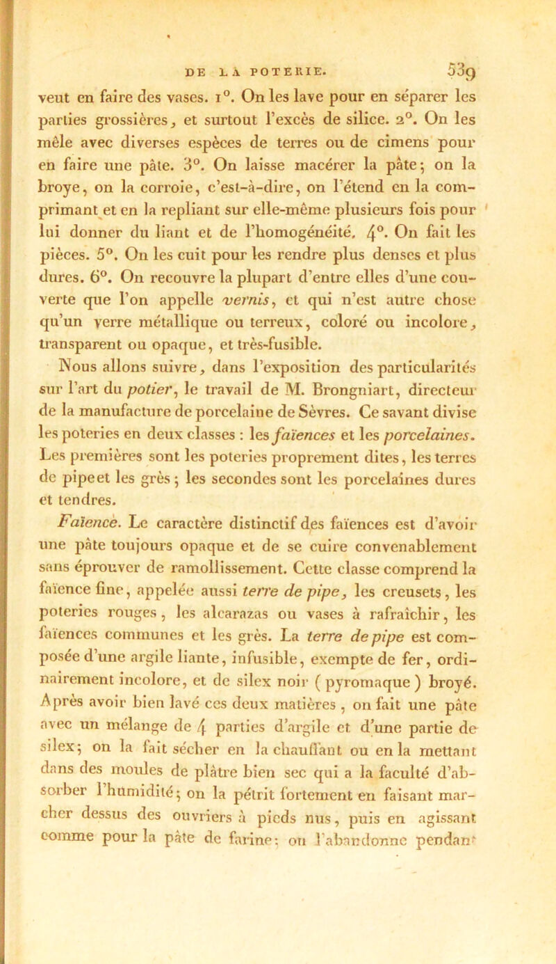 DE LA POTERIE. 5^9 veut en faire des vases. i°. On les lave pour en séparer les parties grossières, et surtout l’excès de silice. 20. On les môle avec diverses espèces de terres ou de cimens pour en faire une pâte. 3°. On laisse macérer la pâte*, on la broyé, on la corroie, c’est-à-dire, on l’étend en la com- primant et en la repliant sur elle-même plusieurs fois pour lui donner du liant et de l’homogénéité, 4°- On fait les pièces. 5°. O11 les cuit pour les rendre plus denses et plus dures. 6°. On recouvre la plupart d’entre elles d’une cou- verte que l’on appelle vernis, et qui n’est autre chose qu’un verre métallique ou terreux, coloré ou incolore,, transparent ou opaque, et très-fusible. Nous allons suivre, dans l’exposition des particularités sur l’art du potier, le travail de M. Brongniart, directeur de la manufacture de porcelaine de Sèvres. Ce savant divise les poteries en deux classes : les faïences et les porcelaines. Les premières sont les poteries proprement dites, les terres de pipeet les grès-, les secondes sont les porcelaines dures et tendres. Faïence. Le caractère distinctif des faïences est d’avoir une pâte toujours opaque et de se cuire convenablement sans éprouver de ramollissement. Cette classe comprend la faïence fine, appelée aussi terre de pipe, les creusets, les poteries rouges, les alearazas ou vases à rafraîchir, les faïences communes et les grès. La terre de pipe est com- posée d’une argile liante, infusible, exempte de fer, ordi- nairement incolore, et de silex noir ( pyromaque ) broyé. Après avoir bien lavé ccs deux matières , on fait une pâte avec un mélange de f\ parties d’argile et d’une partie de silex; on la fait sécher en la chauffant ou en la mettant dans des moules de plâtre bien sec qui a la faculté d’ab- sorber 1 humidité; on la pétrit fortement en faisant mar- cher dessus des ouvriers à pieds nus, puis en agissant comme pour la pâte de farine; on 1 abandonne pendant