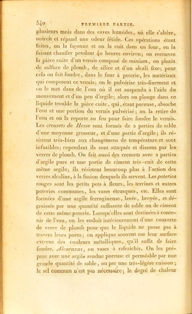 $4° nEMlkKE r AUTIE. plusieurs mois dans des caves humides, où elle s’altère, noircit et répand une odeur fétide. Ces opérations étant faites, on la façonne et on la cuit dans uu four, en la faisant chauffer pendant 4o heures environ 5 on recouvre la pièce cuite d’un vernis composé de minium, ou plutôt de sulfure de plomb, de silice et d’un alcali fixe; pour cela on fait fondre, dans le four à poterie, les matériaux qui composent ce vernis; on le pulvérise très-finement et on le met dans de l’eau où il est suspendu à l’aide du mouvement et d’un peu d’argile; alors on plonge dans ce liquide trouble la pièce cuite, qui,étant poreuse, absorbe l’eau et une portion du vernis pulvérisé ; on la retire de l’eau et 011 la reporte au feu pour faire foudre le vernis. Les creusets de liesse sont formés de 2 parties de sable d’une moyenne grosseur, et d’une partie d’argile; ils ré- sistent très-bien aux changemens de température et sont infusibles; cependant ils sont attaqués et dissous par les verres de plomb. On fait aussi des creusets avec 2 parties d'argile pure et une partie de ciment très-cuit de cette meme argile; ils résistent beaucoup plus à l’action des verres alcalins, a la fusion desquels ils servent. Les poteries rouges sont les petits pots à Heurs, les terrines et autres poteries communes, les vases étrusques, etc. Elles sont formées d’une argile ferrugineuse, lavée, broyée, et dé- graissée par une quantité suffisante de sable ou déciment de cette même poterie. Lorsqu’elles sont destinées à conte- nir de l’eau, on les enduit intérieurement d’une couverte de verre de plomb pour que le liquide ne passe pas à travers leurs pores; on applique souvent sur leur surface externe des couleurs métalliques, qu’il suffit de faire fondre, uilcarazas , ou vases à rafraîchir. On les pré- pare avec une argile rendue poreuse et perméable par une grande quantité de sable, ou par une très-légère cuisson ; le sel commun n’est pas nécessaire ; le degré de chaleur