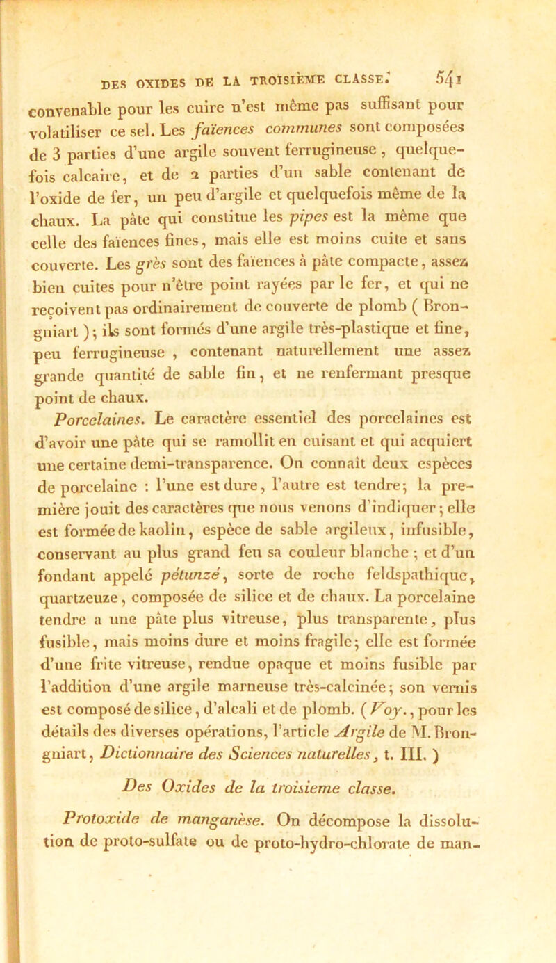 convenable pour les cuire n’est même pas suffisant pour volatiliser ce sel. Les faïences communes sont composées de 3 parties d’une argile souvent ferrugineuse , quelque- fois calcaire, et de 2 parties d’un sable contenant de l’oxide de 1er, un peu d’argile et quelquefois même de la chaux. La pâte qui constitue les pipes est la même que celle des faïences lines, mais elle est moins cuite et sans couverte. Les grès sont des faïences à pâte compacte, assez, bien cuites pour n’ètre point rayées parle fer, et qui ne reçoivent pas ordinairement decouverte de plomb ( Bron- gniart ); ils sont formés d’une argile très-plastique et fine, peu ferrugineuse , contenant naturellement uue assez grande quantité de sable fin, et ne renfermant presque point de chaux. Porcelaines. Le caractère essentiel des porcelaines est d’avoir une pâte qui se ramollit en cuisant et qui acquiert une certaine demi-transparence. On connaît deux espèces de porcelaine : l’une est dure, l’autre est tendre-, la pre- mière jouit des caractères que nous venons d’indiquer ; elle est formée de kaolin, espèce de sable argileux, infusible, conservant au plus grand feu sa couleur blanche ; et d’un fondant appelé pèlunzé, sorte de roche feldspalhique, quartzeuze, composée de silice et de chaux. La porcelaine tendre a une pâte plus vitreuse, plus transparente, plus fusible, mais moins dure et moins fragile; elle est formée d’une frite vitreuse, rendue opaque et moins fusible par l’addition d’une argile marneuse très-calcinée ; son vernis est composé de silice, d’alcali et de plomb. ( Voy., pour les détails des diverses opérations, l’article Argile de M. Bron- gniart, Dictionnaire des Sciences naturelles, t. III. ) Des Oxides de la troisième classe. Protoxide de manganèse. On décompose la dissolu- tion de proto-sulfate ou de proto-hydro-chlorate de man-