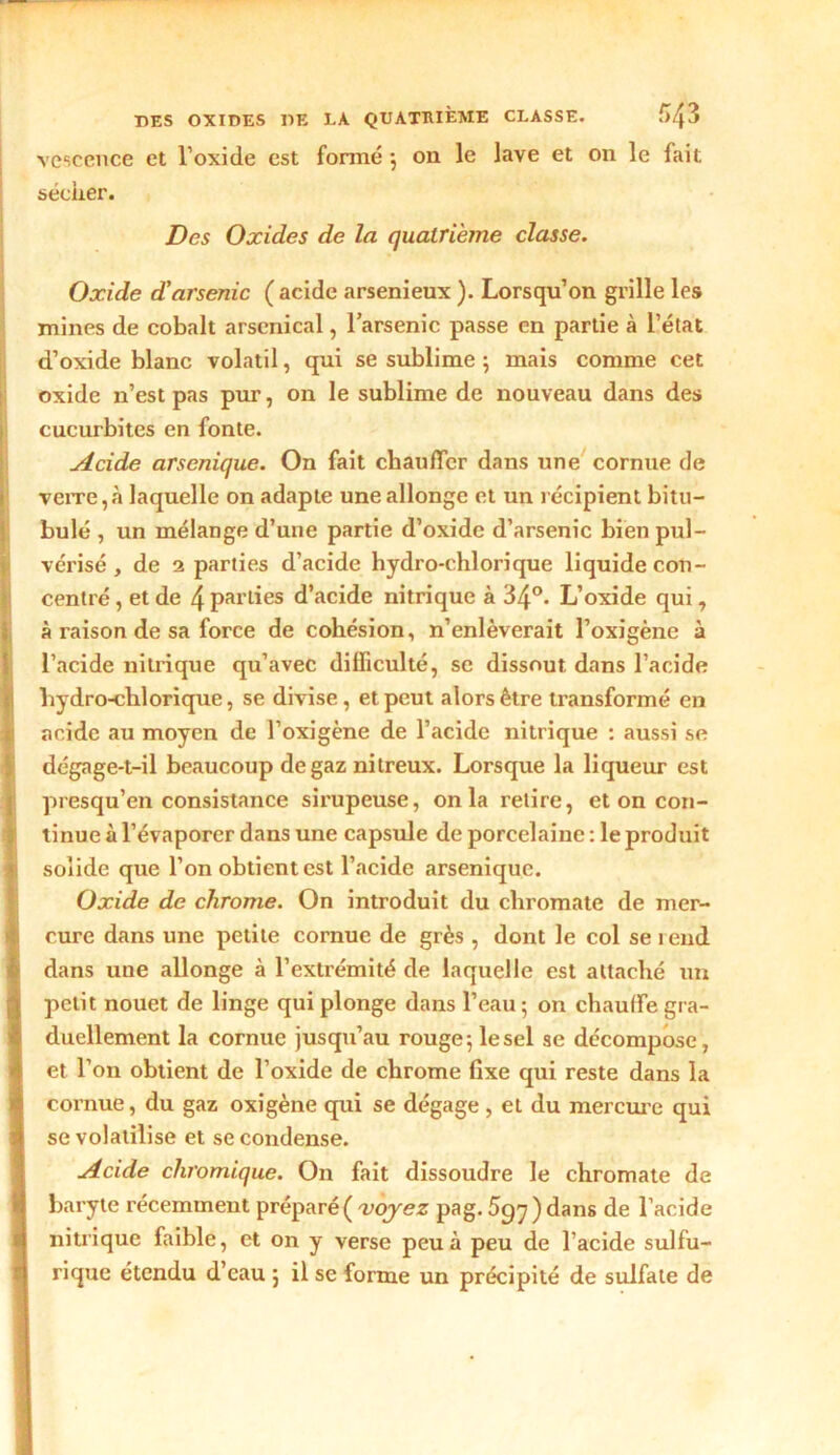 vcscence et l’oxide est formé ; on le lave et on le fait sécher. Des Oxides de la quatrième classe. Oxide d'arsenic ( acide arsenieux ). Lorsqu’on grille les mines de cobalt arsenical, l’arsenic passe en partie à l’état d’oxide blanc volatil, qui se sublime 5 mais comme cet oxide n’est pas pur, on le sublime de nouveau dans des cucurbites en fonte. Acide arsenique. On fait chauffer dans une cornue de verre,à laquelle on adapte une allonge et un récipient bitu- bulé , un mélange d’une partie d’oxide d’arsenic bien pul- vérisé , de 2 parties d’acide hydro-chlorique liquide con- centré , et de 4 parties d’acide nitrique à 34°. L’oxide qui, à raison de sa force de cohésion, n’enlèverait l’oxigène à l’acide nitrique qu’avec difficulté, sc dissout dans l’acide hydro-clilorique, se divise, et peut alors être transformé en acide au moyen de l’oxigène de l’acide nitrique : aussi se dégage-t-il beaucoup de gaz nitreux. Lorsque la liqueur est presqu’en consistance sirupeuse, onia retire, et on con- tinue à l’évaporer dans une capsule de porcelaine : le produit solide que l’on obtient est l’acide arsenique. Oxide de chrome. On introduit du chromate de mer- cure dans une petite cornue de grès , dont le col se rend dans une allonge à l’extrémité de laquelle est attaché un petit nouet de linge qui plonge dans l’eau; on chauffe gra- duellement la cornue jusqu’au rouge; le sel se décompose, et l’on obtient de l’oxide de chrome fixe qui reste dans la cornue, du gaz oxigène qui se dégage , et du mercure qui se volatilise et se condense. Acide chromique. On fait dissoudre le chromate de baryte récemment préparé( voyez pag. ) dans de l’acide nitrique faible, et on y verse peu à peu de l’acide sulfu- rique étendu d’eau ; il se forme un précipité de sulfate de