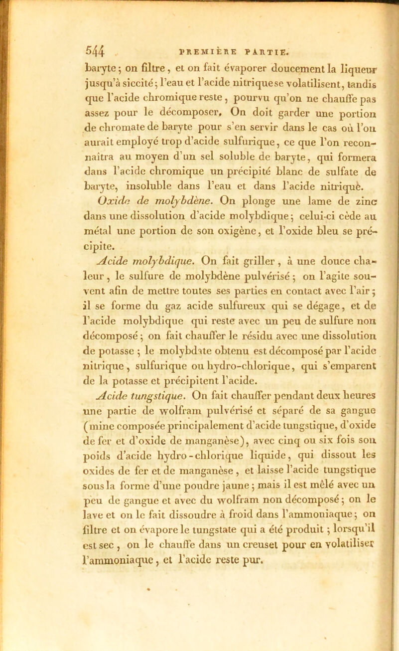 baryte ; on filtre, et on fait évaporer doucement la liqueu-r jusqu’à siccité ; l’eau et l’acide nitriquese volatilisent, tandis que l'acide chromique reste , pourvu qu’on ne chauffe pas assez pour le décomposer. On doit garder une portion de chromate de baryte pour s’en servir dans le cas où l’on aurait employé trop d’acide sulfurique, ce que l’on recon- naîtra au moyen d’un sel soluble de baryte, qui formera dans l’acide chromique un précipité blanc de sulfate de baryte, insoluble dans l’eau et dans l’acide nitrique. Oxide de molybdène. On plonge une lame de zinc dans une dissolution d’acide molybdique; celui-ci cède au métal une portion de son oxigène, et l’oxide bleu se pré- cipite. Acide molybdique. On fait griller, à une douce cha- leur , le sulfure de molybdène pulvérisé ; on l’agite sou- vent afin de mettre toutes ses parties en contact avec l’air; il se forme du gaz acide sulfureux qui se dégage, et de l’acide molybdique qui reste avec un peu de sulfure non décomposé; on fait chauffer le résidu avec une dissolution de potasse ; le molybdate obtenu est décomposé par l’acide nitrique, sulfurique ou hydro-chlorique, qui s’emparent de la potasse et précipitent l’acide. Acide tungstique. On fait chauffer pendant deux heures une partie de wolfram pulvérisé et séparé de sa gangue (mine composée principalement d’acide tungstique, d’oxide de fer et d’oxide de manganèse), avec cinq ou six lois sou poids d’acide hydro-chlorique liquide, qui dissout les oxides de fer et de manganèse , et laisse l’acide tungstique sous la forme d’une poudre jaune ; mais il est mêlé avec un peu de gangue et avec du wolfram non décomposé; on le lave et on le fait dissoudre à froid dans l’ammoniaque ; on filtre et on évapore le tungstate qui a été produit ; lorsqu’il est sec , on le chauffe dans un creuset pour en volatiliser l’ammoniaque, et l’acide reste pur.