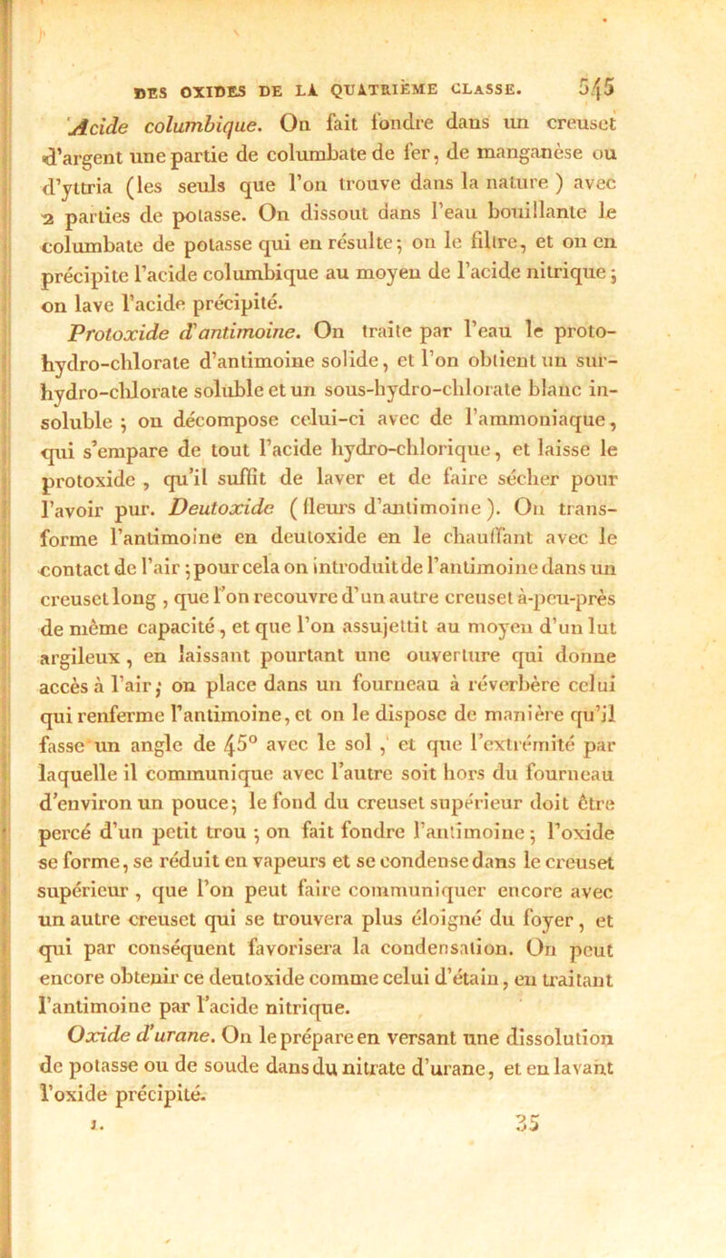 Acide columbique. On fait fondre dans un creuset d’argent une partie de columbate de 1er, de manganèse ou d’yttria (les seuls que l’on trouve dans la nature ) avec 2 parties de potasse. On dissout dans l’eau bouillante le columbate de potasse qui en résulte; on le fdlre, et on en précipite l’acide columbique au moyeu de l’acide nitrique; on lave l’acide précipité. Protoxide d'antimoine. On traite par l’eau le proto- hydro-chlorate d’antimoine solide, et l’on obtient un sur- hydro-chlorate soluble et un sous-hydro-chlorate blanc in- soluble ; on décompose celui-ci avec de l’ammoniaque, qui s’empare de tout l’acide hydro-ehlorique, et laisse le protoxide , qu’il suffit de laver et de faire sécher pour l’avoir pur. Deutoxide ( fleurs d’antimoitie ). On trans- forme l’antimoine en deutoxide en le chauffant avec le contact de l’air ;pourcela on introduitde l’antimoine dans un creuset long , que l’on recouvre d’un autre creuset à-peu-près de même capacité , et que l’on assujettit au moyen d’un lut argileux, en laissant pourtant une ouverture qui donne accès à l’air; on place dans un fourneau à réverbère celui qui renferme l’antimoine, et on le dispose de manière qu’il fassetin angle de 45° avec le sol , et que l’extrémité par laquelle il communique avec l’autre soit hors du fourneau d’environ un pouce; le fond du creuset supérieur doit être percé d’un petit trou ; on fait fondre l’antimoine; l’oxide se forme, se réduit en vapeurs et se condense dans le creuset supérieur , que l’on peut faire communiquer encore avec un autre creuset qui se trouvera plus éloigné du foyer, et qui par conséquent favorisera la condensation. On peut encore obtenir ce deutoxide comme celui d’étain, en traitant l’antimoine par l’acide nitrique. Oxide d’urcine. On le prépare en versant une dissolution de potasse ou de soude dans du nitrate d’urane, et en lavant l’oxide précipité.