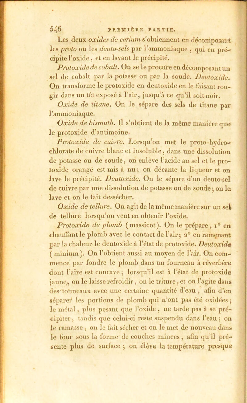 Les deux oxides de cérium s’obtiennent en décomposant les proto ou les deuto-sels par l’ammoniaque , qui en pré- cipite l’oxide, et en lavant le précipité. Protoxidede cobalt. On se le procure en décomposant un sel de cobalt par la potasse ou par la soude. Deutoxide. On transforme le protoxide en deutoxide en le faisant rou- gir dans un tôt exposé à l’air, jusqu’à ce qu’il soit noir. Oxide de titane. On le sépare des sels de titane par l’ammoniaque. Oxide de bismuth. Il s’obtient de la même manière que le protoxide d’antimoine. Protoxide de cuivre. Lorsqu’on met le proto-liydro- chlorate de cuivre blanc et insoluble, dans une dissolution de potasse ou de soude, on enlève l’acide au sel et le pro- toxide orangé est mis à nu; on décante la liqueur et on lave le précipité. Deutoxide. On le sépare d'un deuto-sel de cuivre par une dissolution de potasse ou de soude ; on le lave et on le fait dessécher. Oxide de tellure. On agit de la même manière sur un sel de tellure lorsqu’on veut en obtenir l’oxide. Protoxide de plomb (massicot). On le prépare, i° en chauffant le plomb avec le contact de l’air; a° en ramçnant par la chaleur le deutoxide à l'état de protoxide. Deutoxida ( minium). On l’obtient aussi au moyen de l’air. On com- mence par fondre le plomb dans un fourneau à réverbère dont l’aire est concave; lorsqu’il est à l’état de protoxide jaune, on le laisse refroidir, on le triture, et ou l’agite dans des tohneaux avec une certaine quantité d’eau, afin d’en séparer les portions de plomb qui n’ont pas été oxidées ; le métal, plus pesant que l’oxide , ne tarde pas à se pré- cipiter, tandis que celui-ci reste suspendu dans l’eau; on Je ramasse , on le fait sécher et on le met de nouveau dans le four sous la forme de couches minces, afin qu’il pré- sente plus de surface ; on élève la température presque