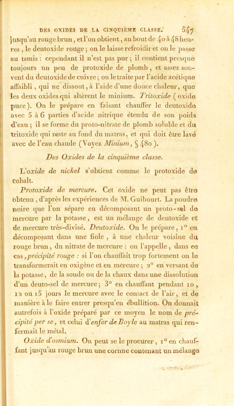 jusqu'au rouge brun , etl’on obtient, au bout de 4o à 48 lieu-* res , le deutoxide rouge ; on le laisse refroidir et on le passe au tamis : cependant il n’est pas pur; il contient presque toujours un peu de protoxide de plomb , et assez sou- vent du deutoxide de cuivre ; on le traite par l’acide acétique affaibli, qui ne dissout, à l’aide d’une douce chaleur, que les deux oxides qui altèrent le minium. Tritoxide ( oxide puce). On le prépare en faisant chauffer le deutoxide avec 5 à 6 parties d’acide nitrique étendu de son poids d’eau ; il se forme du proto-nitrate de plomb soluble et du tritoxide qui reste au fond du malras, et qui doit être lavé avec de l’eau chaude (Voyez Minium, § 480 ). Des Oxides de la cinquième classe. L’oxide de nickel s’obtient comme le protoxide de Cobalt. Protoxide de mercure. Cet oxide ne peut pas être obtenu, d’après les expériences de M. Guibourt. La poudra noire que l’on sépare en décomposant un proto-sel de mercure par la potasse, est un mélange de deutoxide et de mercure très-divisé. Deutoxide. On le prépare, i° eu décomposant dans une fiole , à une chaleur voisine du, rouge brun, du nitrate de mercure : on l’appelle, dans ee cas précipité rouge : si l’on chauffait trop fortement on le transformerait en oxigène et en mercure ; 20 en versant de la potasse, de la soude ou de la chaux dans une dissolution d’un deuto-sel de mercure; 3° en chauffant pendant 10 , 12 ou i5 jours le mercure avec le contact de l’air, et de manière à le faire entrer presqu’eu ébullition. On donnait autrefois à l’oxide préparé par ce moyen le nom de pré- cipité per se, et celui d’enfer de Boy le au matras qui ren- fermait le métal. Oxide d’osmium. On peut se le procurer, i° en chauf- fant jusqu’au rouge brun une cornne contenant un mélange