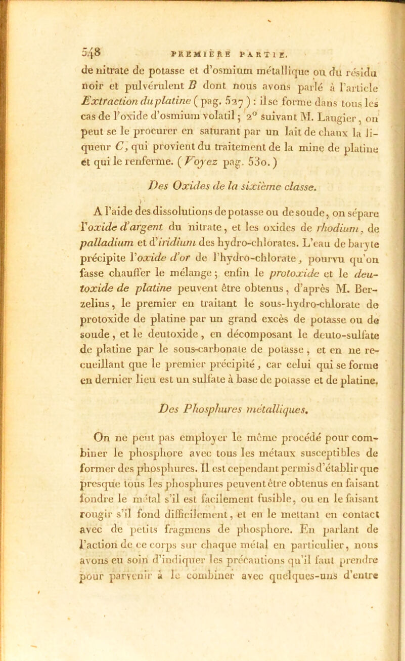 de nitrate de potasse et d’osmium métallique ou du résidu noir et pulvérulent B dont nous avons parlé à l’article Extraction du platine ( pag. foy ) : il se forme dans tous les cas de l’oxide d’osmium volatil ; 20 suivant M. Laugier, on peut se le procurer en saturant par un lait de chaux la li- queur C, qui provient du traitement de la mine de platine et qui le renferme. ( Voyez pag. 53o. ) Des Oxides de la sixième classe. ) ■ Al’aide des dissolutions de potasse ou desoude, on sépare Y oxide d’argent du nitrate, et les oxides de rhodium. de palladium et d'indium des hydro-chlorates. L’eau de baryte précipite Y oxide d’or de l’hydro-chlorate, pourvu qu’on fasse chauffer le mélange ; enlin le protoxide et le deu- toxide de platine peuvent être obtenus, d’après M. Ber- zelius, le premier en traitant le sous-hydro-chlorate do protoxide de platine par un grand excès de potasse ou de soude, et le deutoxide, en décomposant le deuto-sulfate de platine par le sous-earbonale de potasse, et en ne re- cueillant qtie le premier précipité, car celui qui se forme en dernier lieu est un sulfate à base de poiasse et de platine. Des Phosphures métalliques. On ne peut pas employer le même procédé pour com- biner le phosphore avec tous les métaux susceptibles de former des phosphures. Il est cependant permis d’établir que presque tous les phosphures peuvent être obtenus eu faisant fondre le métal s’il est facilement fusible, ou en le faisant rougir s’il fond difficilement, et en le mettant en contact avec de petits fragmens de phosphore. En parlant de l’action de ce corps sur chaque métal en particulier, nous avons eu soin d’indiquer les précautions qu’il faut prendre pour parvenir à le combiner avec quelques-uns d’entre