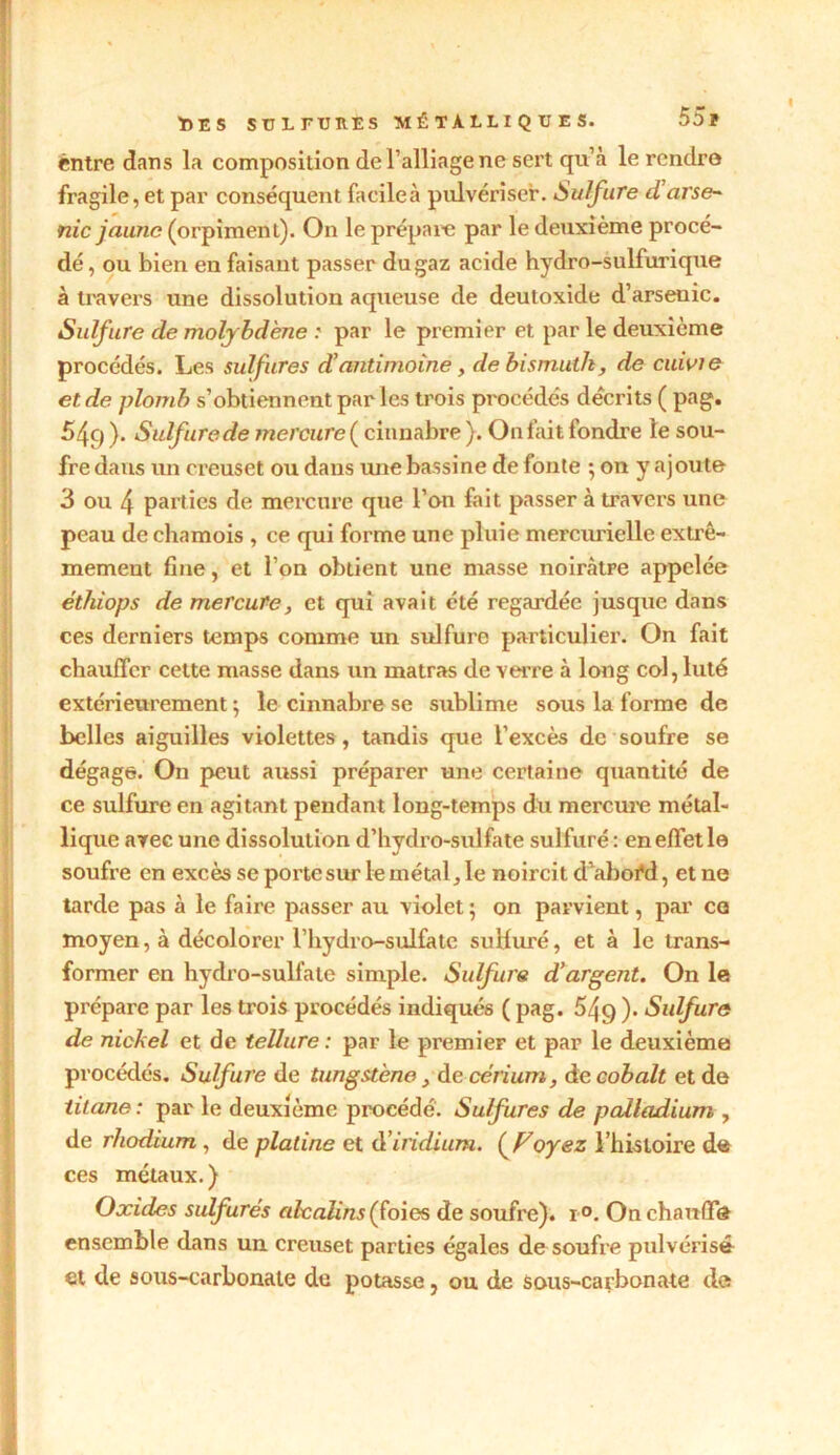 entre dans la composition de l’alliage ne sert qu’à le rendro fragile, et par conséquent facileà pulvériser. Sulfure d arse- nic jaune (orpiment). On le prépare par le deuxième procé- dé, ou bien en faisant passer du gaz acide hydro-sulfurique à travers une dissolution aqueuse de deutoxide d’arsenic. Sulfure de molybdène : par le premier et par le deuxième procédés. Les sulfures d!antimoine , de bismuth, de cuivie et de plomb s’obtiennent par les trois procédés décrits ( pag. 549 ). Sulfure de mercure ( cinnabre ). On fait fondre le sou- fre dans un creuset ou dans une bassine de fonte ; on y ajoute 3 ou 4 parties de mercure que l’on fait passer à travers une peau de chamois , ce qui forme une pluie mercurielle extrê- mement fine, et l’on obtient une masse noirâtre appelée éthiops de mercure, et qui avait été regardée jusque dans ces derniers temps comme un sulfure particulier. On fait chauffer cette masse dans un matras de verre à long col, luté extérieurement ; le cinnabre se sublime sous la forme de belles aiguilles violettes, tandis que l’excès de soufre se dégage. On peut aussi préparer une certaine quantité de ce sulfure en agitant pendant long-temps du mercure métal- lique avec une dissolution d’hydro-sulfate sulfuré: en effet le soufre en excès se porte sur le métal, le noircit d’aboÉd, et ne tarde pas à le faire passer au violet 5 on parvient, par ca moyen, à décolorer l’hydro-sulfatc sulfuré, et à le trans- former en hydro-sulfate simple. Sulfure d'argent. On le prépare par les trois procédés indiqués ( pag. 54q ). Sulfure de nickel et de tellure : par le premier et par le deuxième procédés. Sulfure de tungstène, de cérium, de cobalt et de titane: par le deuxième procédé. Sulfures de palladium , de rhodium, de platine et d’iridium. (F oyez l’histoire de ces métaux. ) Oxides sidfurés alcalins (foies de soufre). i°. On chauffe ensemble dans un creuset parties égales de soufre pulvérisé et de sous-carbonate de potasse, ou de sous-carbonate de