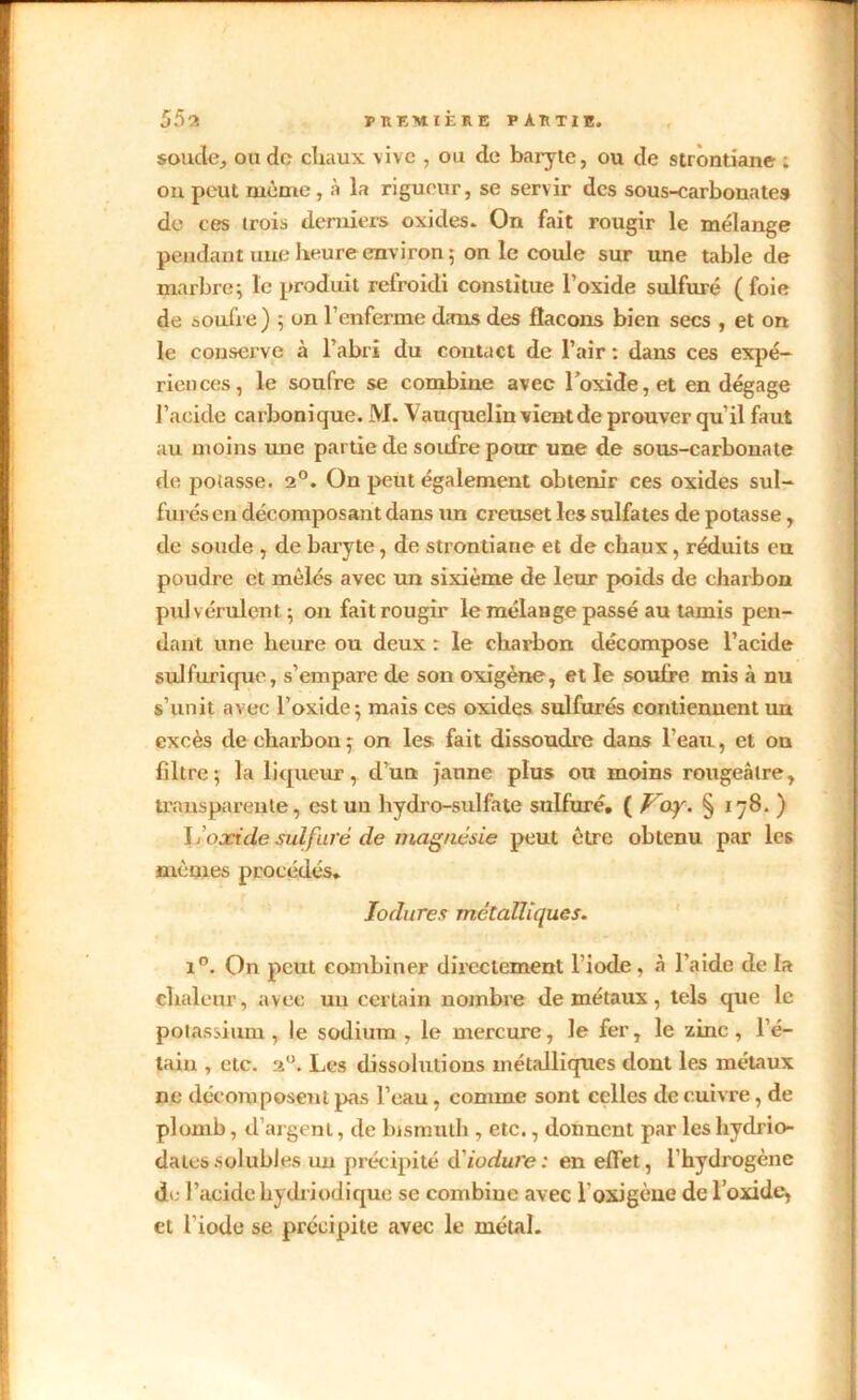 soude,, onde chaux vive , ou de baryte, ou de strontiane ; on peut même, à la rigueur, se servir des sous-carbonates de ces trois derniers oxides. On fait rougir le mélange pendant une heure environ 5 on le coule sur une table de marbre; le produit refroidi constitue l’oxide sulfuré (foie de soufre) ; on l’enferme dans des flacons bien secs , et on le conserve à l’abri du contact de l’air : dans ces expé- riences, le soufre se combine avec l’oxide, et en dégage l’acide carbonique. M. Vauquelin vient de prouver qu’il faut au moins une partie de soufre pour une de sous-carbonate de potasse. 2°. On peut également obtenir ces oxides sul- furés en décomposant dans un creuset les sulfates de potasse, de soude , de baryte, de strontiane et de chaux, réduits en poudre et mêlés avec un sixième de leur poids de charbon pulvérulent; on fait rougir le mélange passé au tamis pen- dant une heure ou deux : le charbon décompose l’acide sulfurique, s’empare de son oxigène, et le soufre mis à nu s’unit avec l’oxide; mais ces oxides sulfurés contiennent un excès de charbon; on les fait dissoudre dans l’eau, et ou filtre; la liqueur, d’un jaune plus ou moins rougeâtre, transparente, est un hydro-sulfate sulfuré. ( Voy. § 178. ) \100cide sulfuré de magnésie peut être obtenu par les mêmes procédés. lodures métalliques. i°. On peut combiner directement l'iode , à l’aide de la chaleur, avec un certain nombre de métaux, tels que le potassium, le sodium , le mercure, le fer, le zinc, l’é- tain , etc. 2U. Les dissolutions métalliques dont les métaux ne décomposent pas l’eau, comme sont celles de cuivre, de plomb, d’argent, de bismuth, etc., donnent par les hydrio- da tes solubles un précipité àiodure : en effet, l’hydrogène de l’acide hydriodique se combine avec 1 oxigène de l’oxide, et l'iode se précipite avec le métal.