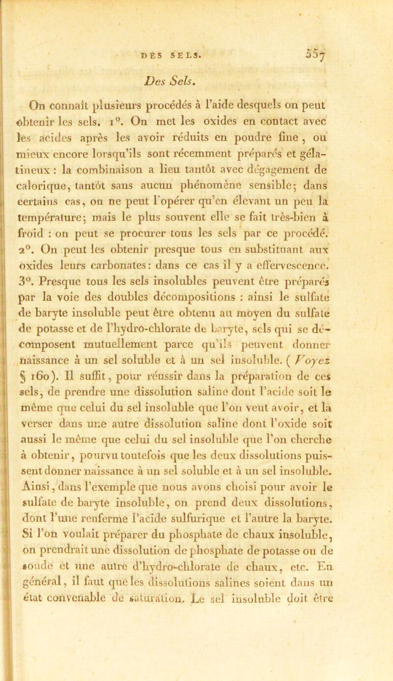 «ES SELS. 00' Des Sels. On connaît plusieurs procédés à l’aide desquels on peut obtenir les sels. i°. On met les oxides en contact avec les acides après les avoir réduits en poudre fine , ou mieux encore lorsqu’ils sont récemment préparés et géla- tineux : la combinaison a lieu tantôt avec dégagement de I calorique, tantôt sans aucun phénomène sensible*, dans , certains cas, on ne peut l'opérer qu’en élevant un peu la température*, mais le plus souvent elle se fait très-bien à froid : on peut se procurer tous les sels par ce procédé. a0. On peut les obtenir presque tous en substituant aux oxides leurs carbonates: dans ce cas il y a effervescence. 3°. Presque tous les sels insolubles peuvent être préparés par la voie des doubles décompositions : ainsi le sulfate de baryte insoluble peut être obtenu au moyen du sulfate de potasse et de l’hydro-chlorate de baryte, sels qui se dé- composent mutuellement parce qu’ils peuvent donner naissance à un sel soluble et à un sel insoluble. ( Voyez § 160). Il suffit, pour réussir dans la préparation de ces sels, de prendre une dissolution saline dont l’acide soit le môme que celui du sel insoluble que l’on veut avoir, et la verser dans une autre dissolution saline dont l’oxide soit aussi le même que celui du sel insoluble que l’on cherche à obtenir, pourvu toutefois cpie les deux dissolutions puis- sent donner naissance à un sel soluble et à un sel insoluble. Ainsi, dans l’exemple que nous avons choisi pour avoir le sulfate de baryte insoluble, on prend deux dissolutions, dont l’une renferme l’acide sulfurique et l’autre la baryte. Si l’on voulait préparer du phosphate de chaux insoluble, on prendrait une dissolution de phosphate de potasse ou de soude et une autre d’hydro-chlorate de chaux, etc. En général, il faut que les dissolutions salines soient dans un état convenable de saturation. Le sel insoluble doit êlre