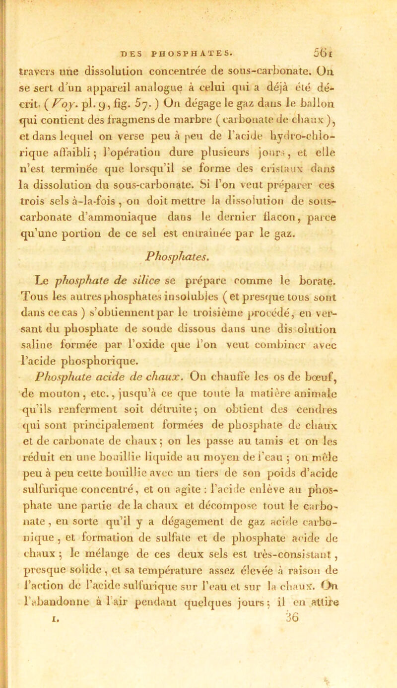 travers une dissolution concentrée de sous-carbonate. On se sert d’un appareil analogue à celui qui a déjà été dé- crit. pl. y, fig. 5^. ) On dégage le gaz dans le ballon qui contient des iragoiens de marbre ( carbonate de chaux ), et dans lequel on verse peu à peu de l’acide hydro-ehlo- rique affaibli ; l’opération dure plusieurs jours, et elle n’est terminée que lorsqu’il se forme des cristaux dans la dissolution du sous-carbonate. Si l’on veut préparer ces trois sels à-la-fois , ou doit mettre la dissolution de sous- carbonate d’ammoniaque dans le dernier ilacon, parce qu’une portion de ce sel est entraînée par le gaz. Phosphates. Le phosphate de silice se prépare comme le borate. Tous les autres phosphates insolubles ( et presque tous sont dans ce cas) s’obtiennent par le troisième procédé, en ver- sant du phosphate de soude dissous dans une dis oiulion saline formée par l’oxide que l’on veut combiner avec l’acide phosphorique. Phosphate acide de chaux. O11 chauffe les os de bœuf, de mouton, etc., jusqu’à ce que toute la matière animale qu’ils renferment soit détruite ; on obtient des cendres qui sont principalement formées de phosphate de chaux et de carbonate de chaux; on les passe au tamis et on les réduit en une bouillie liquide au moyen de l’eau ; on mêle peu à peu cette bouillie avec un tiers de son poids d’acide sulfurique concentré, et ou agite : l’acide enlève au phos- phate une partie de la chaux et décompose tout le carbo- nate , en sorte qu’il y a dégagement de gaz acide carbo- nique , et formation de sulfate et de phosphate acide de chaux ; le mélange de ces deux sels est très-consistant, presque solide, et sa température assez élevée à raison de l’action de l’acide sulfurique sur l’eau et sur la chaux. On. l’abandonne à 1 air pendant quelques jours; il en attire x. 36 1.