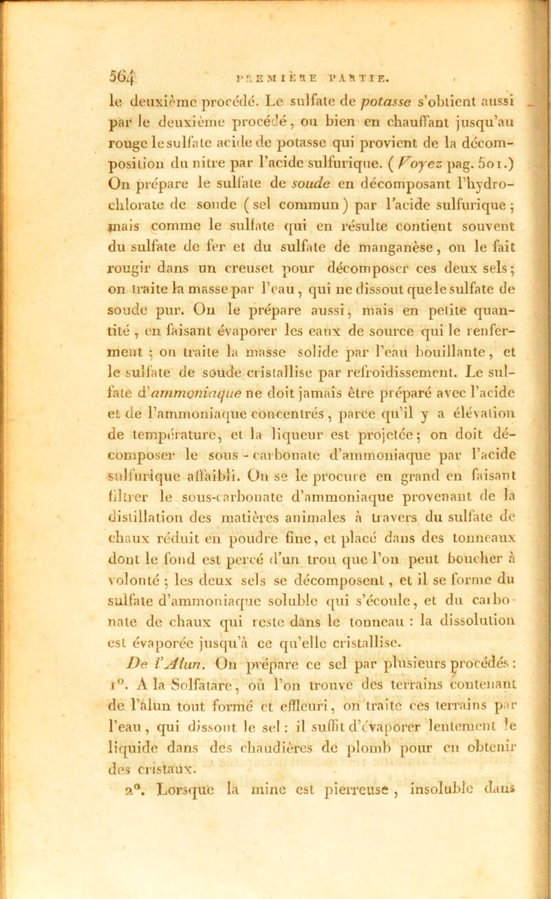 le deuxième procédé. Le sulfate de potasse s’obtient aussi par le deuxième procédé, ou bien en chauffant jusqu’au rouge le sulfate acide de potasse qui provient de la décom- position du nitre par l’acide sulfurique. ( proyez pag. 5oi.) On prépare le sulfate de soude en décomposant l’hydro- chlorate de soude (sel commun) par l’acide sulfurique; mais comme le sulfate qui en résulte contient souvent du sulfate de fer et du sulfate de manganèse, on le fait l’ougir dans un creuset pour décomposer ces deux sels; on traite la masse par l’eau, qui ne dissout que le sulfate de soude pur. On le prépare aussi, mais en petite quan- tité , en faisant évaporer les eaux de source qui le renfer- ment ; on traite la niasse solide par l’eau bouillante, et le sulfate de soude cristallise par refroidissement. Le sul- fate à'ammoniaque ne doit jamais être préparé avec l’acide et de l’ammoniaque concentrés , parce qu’il y a élé\alion de température, et la liqueur est projetée; on doit dé- composer le sous - carbonate d’ammoniaque par l’acide sulfurique affaibli. On se le procure en grand en faisant filtrer le sous-carbonate d’ammoniaque provenant de la distillation des matières animales à travers du sulfate de chaux réduit en poudre fine, et placé dans des tonneaux dont le fond est percé d’un trou que l’on peut boucher à volonté ; les deux sels se décomposent, et il se forme du sulfate d’ammoniaque soluble qui s’écoule, et du caibo- nate de chaux qui reste dans le tonneau : la dissolution est évaporée jusqu’à ce qu’elle cristallise. De ïsdtiiri. On prépare ce sel par plü'sieurs procédés : i°. À la Solfatare, où l’on trouve des terrains contenant de l’alun tout formé et efîleuri, on iraitc ces terrains p u- reau, qui dissout le sel: il suffit d’évaporer lentement le liquide dans des chaudières de plomb pour en obtenir des cristaux. 2°. Lorsque la mine est pierreuse, insoluble dans