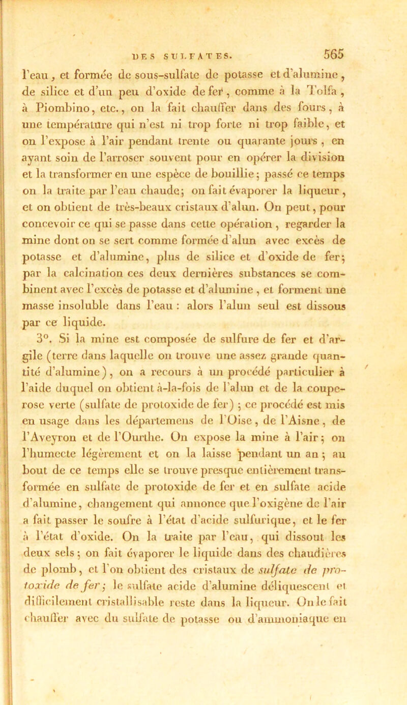 l’eau , et formée de sous-sulfate de potasse et d'alumine , de silice et d’un peu d’oxide de fer , comme à la Tolfa , à Piombino, etc., on la fait chauffer dans des fours, à une température qui n’est ni trop forte ni trop faible, et on l’expose à l’air pendant trente ou quarante jours , en ayant soin de l’arroser souvent pour en opérer la division et la transformer en une espèce de bouillie ; passé ce temps on la traite par l’eau chaude; on fait évaporer la liqueur, et on obtient de très-beaux cristaux d'alun. On peut, pour concevoir ce qui se passe dans celte opération , regarder la mine dont on se sert comme formée d’alun avec excès de potasse et d’alumine, plus de silice et d’oxide de fer; par la calcination ces deux dernières substances se com- binent avec l’excès de potasse et d’alumine , et forment une masse insoluble dans l’eau : alors l’alun seul est dissous par ce liquide. 3°. Si la mine est composée de sulfure de fer et d’ar- gile (terre dans laquelle on trouve une assez grande quan- tité d’alumine), on a recours à un procédé particulier à l'aide duquel on obtient à-la-fois de l’alun et de la coupe- rose verte (sulfate de protoxide de fer) ; ce procédé est mis en usage dans les départemens de l Üise, de l’Aisne, de l’Aveyron et de l’Ourtlie. Un expose la mine à l’air; on l’iiumecte légèrement et on la laisse pendant un an ; au bout de ce temps elle se trouve presque entièrement trans- formée en sulfate de protoxide de fer et en sulfate acide d'alumine, changement qui annonce que l’o xi gène de l'air a fait passer le soufre à l’état d’acide sulfurique, et, le fer à l’état d’oxide. On la traite par l’eau, qui dissout les deux sels; on fait évaporer le liquide dans des chaudières de plomb, et 1 on obtient des cristaux de sulfate de pro- toxide de fer ; le sulfate acide d’alumine déliquescent et difficilement cristallisable reste dans la liqueur. Unie fait chauffer avec du sulfate de potasse ou d'ammoniaque en