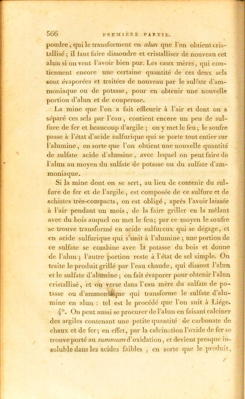 poudre, qui le transforment en alun que l’on obtient cris- tallisé 5 il faut faire dissoudre et cristalliser de nouveau cet alun si on veut l’avoir bien pur. Les eaux mères, qui con- tiennent encore une certaine quantité de ces deux sels sont évaporées et traitées de nouveau par le sulfate d’am- moniaque ou de potasse, pour en obtenir une nouvelle portion d’alun et de couperose. La mine que l’on a fait elïleurir à l’air et dont on a séparé ces sels par l’eau, contient encore un peu de sul- fure de fer et beaucoup d’argile ; on y met le feu ; le soufre passe à l’état d’acide sulfurique qui se porte tout entier sur l’alumine, en sorte que l’on obtient une nouvelle quantité de sulfate acide d alumine , avec lequel on peut faire de l’alun au moyen du sulfate de potasse ou du sulfate d'am- moniaque. Si la mine dont on se sert, au lieu de contenir du sul- fure de fer et de l’argile , est composée de ce sulfure et de schistes très-compacts, on est obligé, après l’avoir laissée à l’air pendant un mois, de la faire griller en la mêlant avec du bois auquel on met le feu; par ce moyen le soufre se trouve transformé en acide sulfureux qui se dégage, et en acide sulfurique qui s’unit à l’alumine ; une portion de ce sulfate se combine avec la potasse du bois et donne de l’alun ; l'autre portion reste à 1 état de sel simple. On traite le produit grillé par l’eau chaude, qui dissout l’alun et le sulfate d’alumine ; on fait évaporer pour obtenir 1 alun cristallisé, et on verse dans l’eau mère du sulfate de po- tasse ou d’ammoniàque qui transforme le sulfate d’alu- mine en alun : tel est le procédé que l’on suit à Liège. 4°. On peut aussi se procurer de l’alun en faisant calciner des argiles contenant une petite quantité de carbonate de chaux et de fer; en effet, par la calcination l’oxide de fer se trouve porté au d’oxidation, et devient presque in- soluble dans les acides faibles , en sorte que le produit.