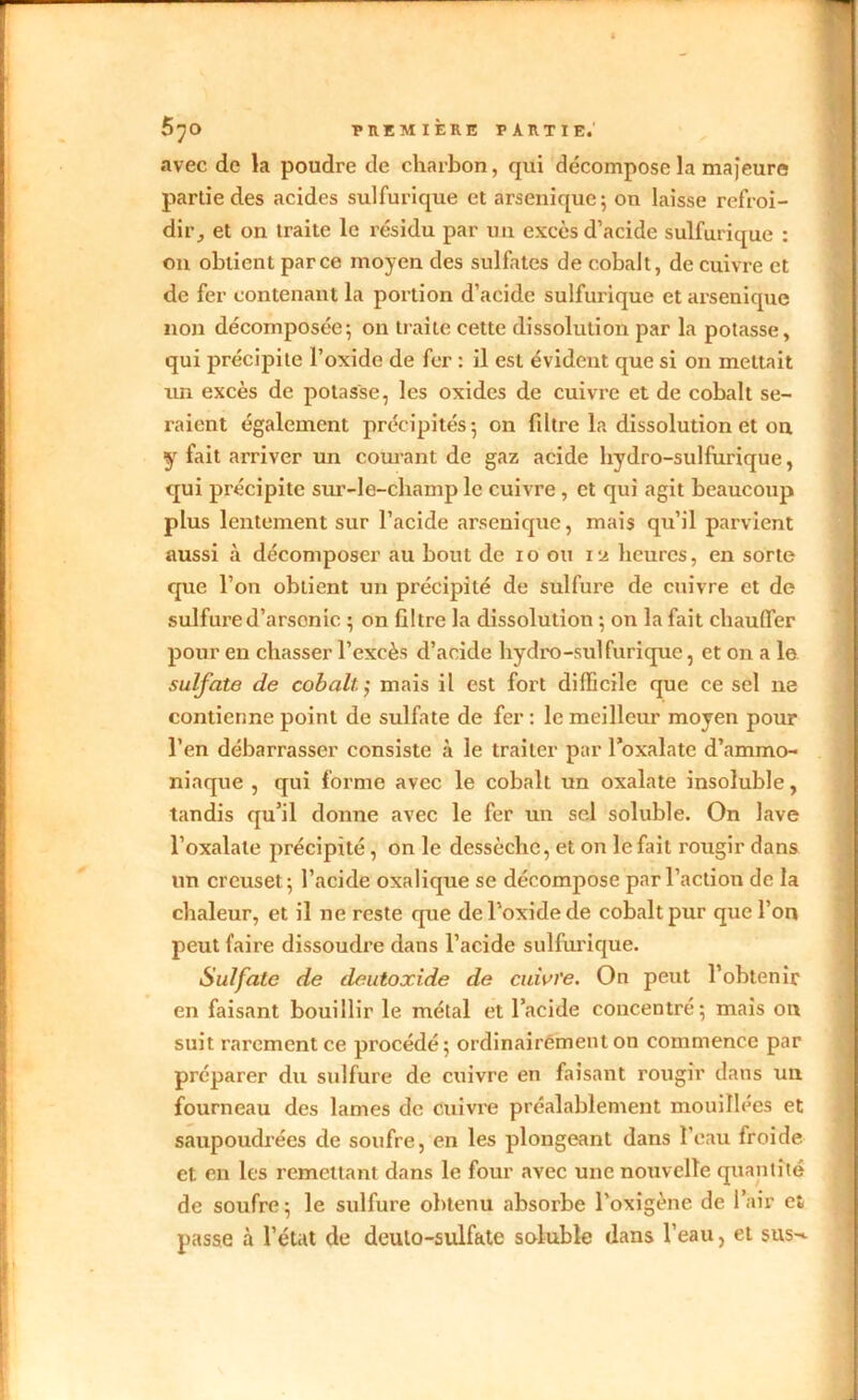 avec de la poudre de charbon, qui décompose la majeure partie des acides sulfurique et arsenique ; on laisse refroi- dir, et on traite le résidu par un excès d’acide sulfurique : on obtient parce moyen des sulfates de cobalt, de cuivre et de fer contenant la portion d’acide sulfurique et arsenique non décomposée; on traite cette dissolution par la potasse, qui précipite l’oxide de fer : il est évident que si on mettait un excès de potasse, les oxides de cuivre et de cobalt se- raient également précipités; on filtre la dissolution et on y fait arriver un courant de gaz acide hydro-sulfurique, qui précipite sur-le-champ le cuivre , et qui agit beaucoup plus lentement sur l’acide arsenique, mais qu’il parvient aussi à décomposer au bout de io ou ia heures, en sorte que l’on obtient un précipité de sulfure de cuivre et de sulfured’arsonic ; on filtre la dissolution ; on la fait chauffer pour en chasser l’excès d’acide hydro-sulfurique, et on a le sulfate de cobalt. ; mais il est fort difficile que ce sel ne contienne point de sulfate de fer: le meilleur moyen pour l’en débarrasser consiste à le traiter par l’oxalate d’ammo- niaque , qui forme avec le cobalt un oxalate insoluble, tandis qu’il donne avec le fer un sel soluble. On lave l’oxalate précipité , on le dessèche, et on le fait rougir dans un creuset; l’acide oxalique se décompose par l’action de la chaleur, et il ne reste que de l’oxide de cobalt pur que l’on peut faire dissoudre dans l’acide sulfurique. Sulfate de deuloxide de cuivre. On peut l’obtenir en faisant bouillir le métal et l’acide concentré; mais on suit rarement ce procédé; ordinairement on commence par préparer du sulfure de cuivre en faisant rougir dans un fourneau des lames de cuivre préalablement mouillées et saupoudrées de soufre, en les plongeant dans l'eau froide et en les remettant dans le four avec une nouvelle quantité de soufre; le sulfure obtenu absorbe l’oxigène de l’air et, passe à l’état de deulo-sulfate soluble dans l’eau, et sus-*.