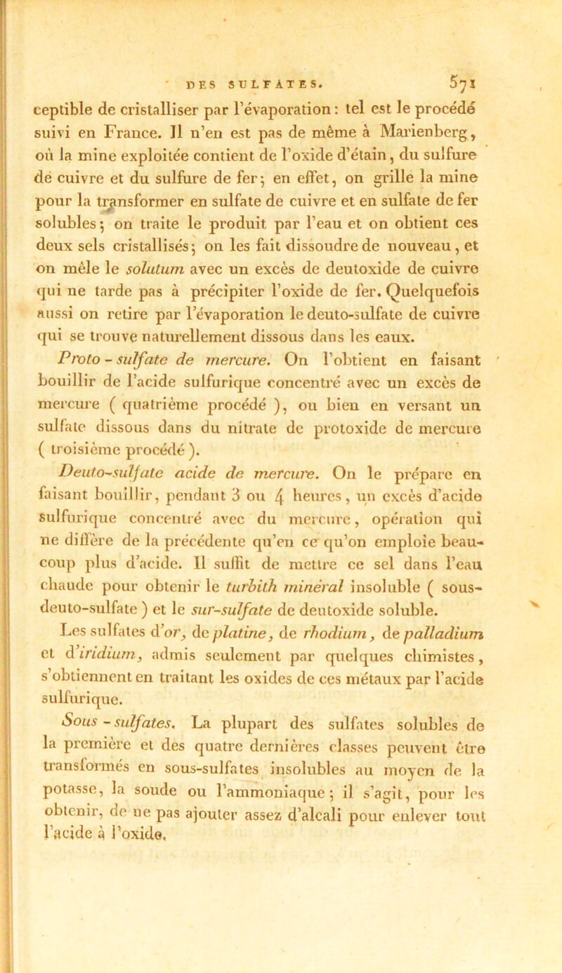 ' DES SULFATES. 5jl ceplible de cristalliser par l’évaporation : tel est le procédé suivi en France. Il n’en est pas de même à Marienberg, où Ja mine exploitée contient de l’oxide d’étain, du sulfure de cuivre et du sulfure de fer} en effet, on grille la mine pour la transformer en sulfate de cuivre et en sulfate de fer solubles; on traite le produit par l’eau et on obtient ces deux sels cristallisés; on les fait dissoudre de nouveau, et on mêle le solution avec un excès de deutoxide de cuivre qui ne tarde pas à précipiter l’oxide de fer. Quelquefois aussi on retire par l’évaporation le deuto-sulfate de cuivre qui se trouve naturellement dissous dans les eaux. Proto - sulfate de mercure. On l’obtient en faisant bouillir de l’acide sulfurique concentré avec un excès de mercure ( quatrième procédé ), ou bien en versant un sulfate dissous dans du nitrate de protoxide de mercure ( troisième procédé ). Deuto-sulfate acide de merewe. On le prépare en faisant bouillir, pendant 3 ou 4 Heures, un excès d’acide sulfurique concentré avec du mercure, opération qui ne diffère de la précédente qu’en ce qu’on emploie beau- coup plus d’acide. Il suffit de mettre ce sel dans l’eau chaude pour obtenir le turbith minéral insoluble ( sous- deuto-sulfate ) et le sur-sulfate de deutoxide soluble. Les sulfates d’or, de platine, de rhodium, de palladium et diridium, admis seulement par quelques chimistes, s obtiennent en traitant les oxides de ces métaux par l’acide sulfurique. Sous - sulfates. La plupart des sulfates solubles de la première et des quatre dernières classes peuvent être transformés en sous-sulfates insolubles au moyen de la potasse, la soude ou l’ammoniaque; il s’agit, pour les obtenir, de ne pas ajouter assez d’alcali pour enlever tout l’acide à i’oxido.