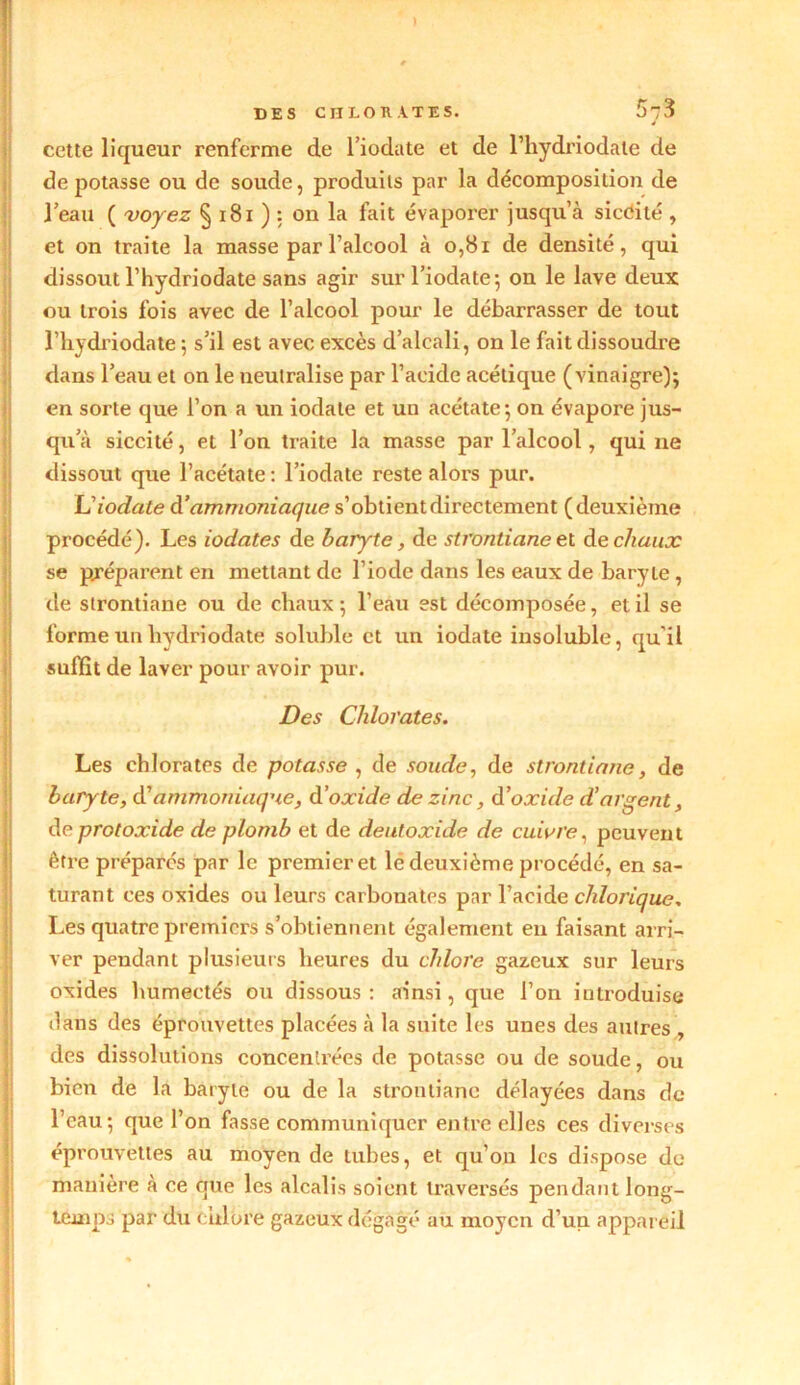 DES CHLORATES. 5j3 cette liqueur renferme de l’iodate et de l’hydriodale de dépotasse ou de soude, produits par la décomposition de l’eau ( voyez § 181 ) : on la fait évaporer jusqu’à sicêité , et on traite la masse par l’alcool à 0,81 de densité, qui dissout l’hydriodate sans agir sur l’iodate; on le lave deux ou trois fois avec de l’alcool pour le débarrasser de tout l’hydriodate ; s’il est avec excès d’alcali, on le fait dissoudre dans l’eau et on le neutralise par l’acide acétique (vinaigre); en sorte que l’on a un iodate et un acétate; on évapore jus- qu’à siccité, et l’on traite la masse par l’alcool, qui ne dissout que l’acétate : l’iodate reste alors pur. L’iodate à’ ammoniaque s’obtient directement (deuxième procédé). Les iodates de baryte, de stroniiane et de chaux se préparent en mettant de l’iode dans les eaux de baryte , de strontiane ou de chaux ; l’eau est décomposée, et il se forme un hydriodate soluble et un iodate insoluble, qu’il suffit de laver pour avoir pur. Des Chlorates. Les chlorates de potasse , de soude, de strontiane, de baryte, d’ammoniaque, d’oxide de zinc, d’oxide d’argent, de protoxide de plomb et de deutoxide de cuivre, peuvent être préparés par le premier et le deuxième procédé, en sa- turant ces oxides ou leurs carbonates par l’acide clilorique, Les quatre premiers s’obtiennent également eu faisant arri- ver pendant plusieurs heures du chlore gazeux sur leurs oxides humectés ou dissous : ainsi, que l’on introduise dans des éprouvettes placées à la suite les unes des autres , des dissolutions concentrées de potasse ou de soude, ou bien de la baryte ou de la strontiane délayées dans de l’eau; que l’on fasse communiquer entre elles ces diverses éprouvettes au moyen de tubes, et qu’on les dispose do manière à ce que les alcalis soient traversés pendant long- temps par du chiure gazeux dégagé au moyen d’un appareil