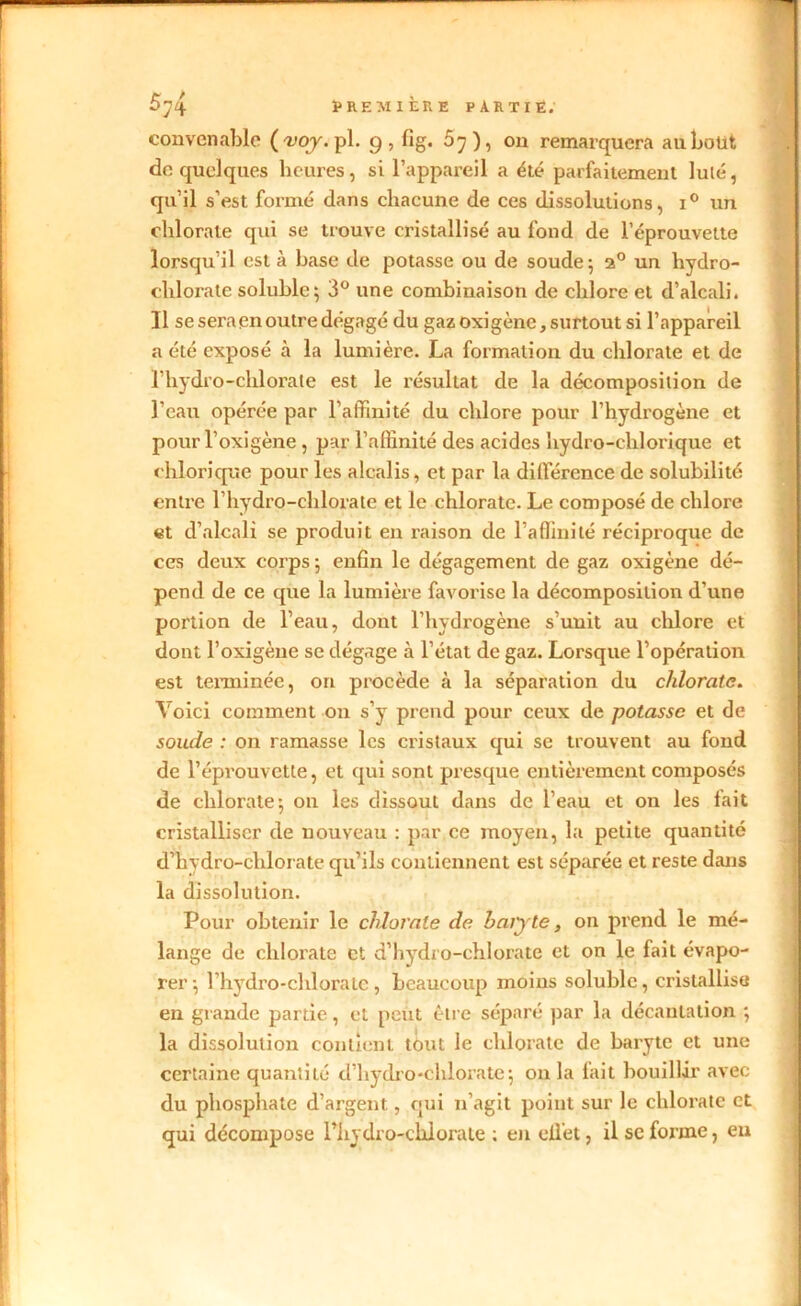 convenable (wj.pl. g, fîg. 5 y), on remarquera au bout de quelques heures, si l’appareil a été parfaitement lulé, qu’il s’est formé dans chacune de ces dissolutions, i° un chlorate qui se trouve cristallisé au fond de l’éprouvette lorsqu’il est à base de potasse ou de soude; 2° un hydro- chlorate soluble; 3° une combinaison de chlore et d’alcali. Il se sera en outre dégagé du gaz oxi gène, surtout si l’appareil a été exposé à la lumière. La formation du chlorate et de l’hydro-chlorate est le résultat de la décomposition de l’eau opérée par l’affinité du chlore pour l’hydrogène et pour l’oxigène , par l’affinité des acides hydro-chlorique et chlorique pour les alcalis, et par la différence de solubilité entre l’hydro-chlorate et le chlorate. Le composé de chlore et d’alcali se produit en raison de l’affinité réciproque de ces deux corps; enfin le dégagement de gaz oxigène dé- pend de ce que la lumière favorise la décomposition d’une portion de l’eau, dont l’hydrogène s’unit au chlore et dont l’oxigèue se dégage à l’état de gaz. Lorsque l’opération est terminée, on procède à la séparation du chlorate. Voici comment on s’y prend pour ceux de potasse et de soude : on ramasse les cristaux qui se trouvent au fond de l’éprouvette, et qui sont presque entièrement composés de chlorate; on les dissout dans de l’eau et on les fait cristalliser de nouveau : par ce moyen, la petite quantité d’hydro-clilorate qu’ils contiennent est séparée et reste dans la dissolution. Pour obtenir le chlorate de baiyte, on prend le mé- lange de chlorate et d’hydro-chlorate et on le fait évapo- rer; l’hydro-chlorate, beaucoup moins soluble, cristallise en grande partie, et peut être séparé par la décantation ; la dissolution contient tout le chlorate de baryte et une certaine quantité d’hydro-chlorate ; on la fait bouillir avec du phosphate d’argent, qui n’agit point sur le chlorate et qui décompose Phydro-chlorate ; en efl'et, il se forme, eu