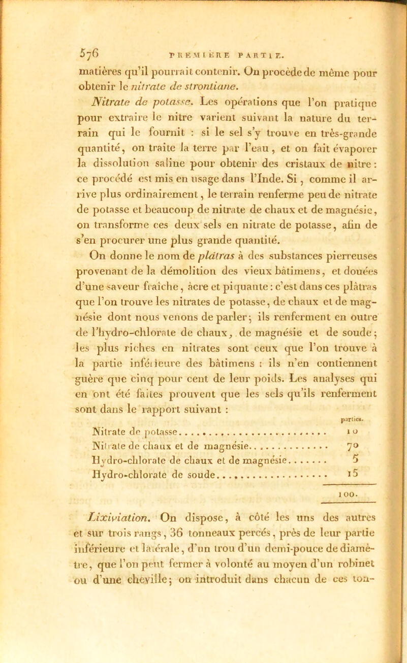 matières qu’il pourrait contenir. Ou procède de môme pour obtenir le nitrate de strontiane. Nitrate de potasse. Les opérations que l’on pratique pour extraire le nitre varient suivant la nature du ter- rain qui le fournit : si le sel s’y trouve eu très-grande quantité, on traite la terre par l’eau, et on fait évaporer la dissolution saline pour obtenir des cristaux de nitre: ce procédé est mis en usage dans l’Inde. Si, comme il ar- rive plus ordinairement, le terrain renferme peu de nitrate de potasse et beaucoup de nitrate de chaux et de magnésie, on transforme ces deux sels en nitrate de potasse, afin de s’en procurer une plus grande quantité. On donne le nom de plâtras à des substances pierreuses provenant de la démolition des vieux bâti mens, et clouées d’une saveur fraîche, âcre et piquante : c’est dans ces plâtras que l’on trouve les nitrates de potasse, de chaux et de mag- nésie dont nous venons de parler; ils renferment en outre de riiydro-chlorale de chaux, de magnésie et de soude; les plus riches en nitrates sont ceux que l’on trouve à la partie inféiieure des bàtimens t ils n’en contiennent guère que cinq pour cent de leur poids. Les analyses qui en ont été faites prouvent que les sels qu’ils renferment sont dans le rapport suivant : parties. Nitrate de potasse 10 Nili ate de chaux et de magnésie 7° Hydro-clilorate de chaux et de magnésie 5 Hydro-chlorate de soude 15 î oo. Lixiviation. On dispose, à côté les uns des autres et sur trois rangs, 36 tonneaux percés, près de leur partie inférieure et latérale, d’un trou d’un demi-pouce de diamè- tre, que l’on peut fermer à volonté au moyen d’un robinet ou d’une cheville; on introduit dans chacun de ees tou-