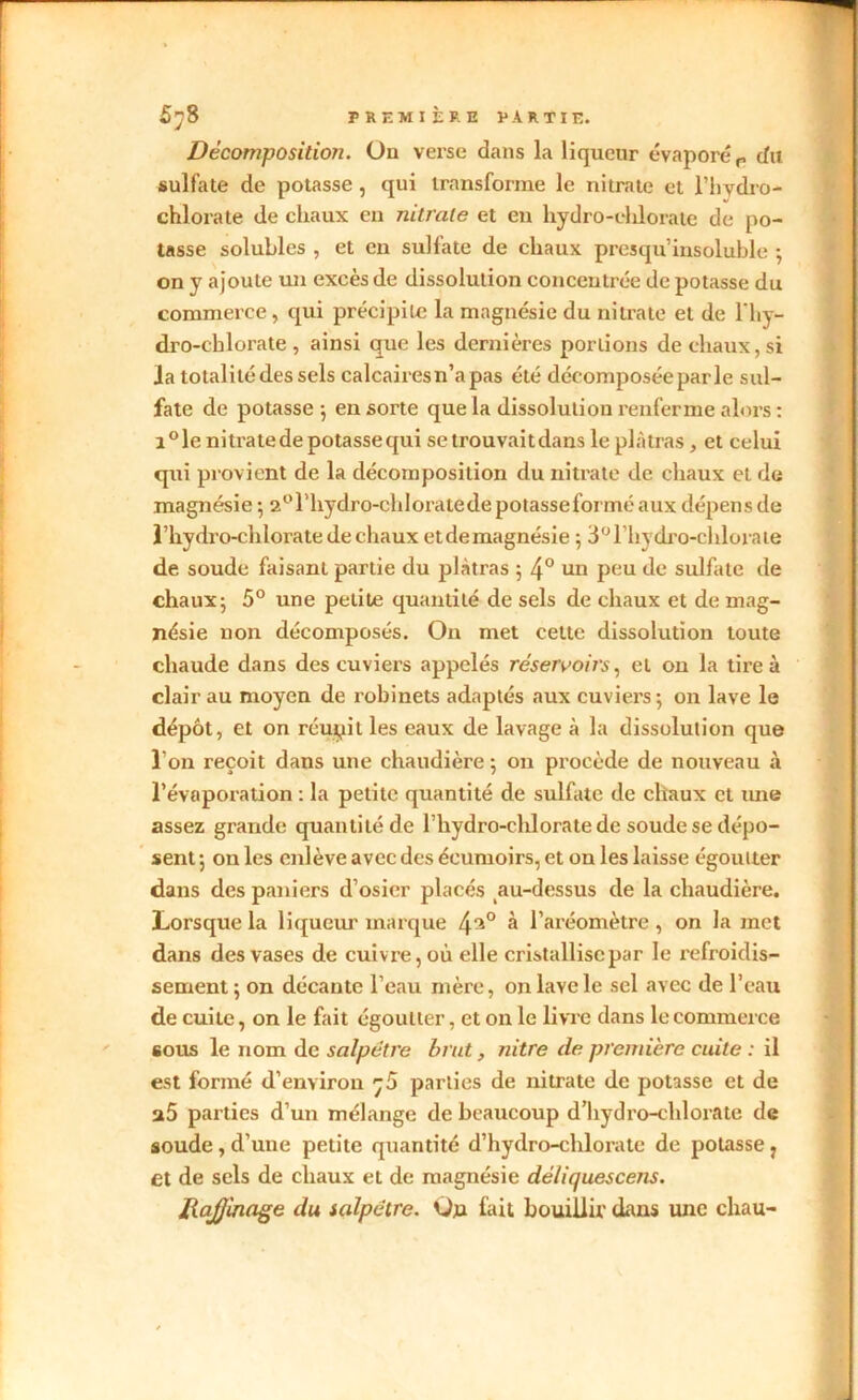 Décomposition. Ou verse dans la liqueur évaporé P du sulfate de potasse , qui transforme le nitrate et l’hvdro- chlorate de chaux en nitrate et en hydro-chlorate de po- tasse solubles , et en sulfate de chaux presqu’insoluble -, on y ajoute un excès de dissolution concentrée de potasse du commerce, qui précipite la magnésie du nitrate et de lhy- dro-chlorate , ainsi que les dernières portions de chaux, si la totalité des sels calcairesn’apas été décomposée parle sul- fate de potasse -, en sorte que la dissolution renferme alors : i°le nitrate de potasse qui se trouvait dans le plâtras , et celui qui provient de la décomposition du nitrate de chaux et de magnésie -, 2°rhydro-ehloratedepotasseforméaux dépens de l’hydro-chlorate de chaux et de magnésie ; 3°rhydro-chlorate de soude faisant partie du plâtras ; 4° un peu de sulfate de chaux; 5° une petite quantité de sels de chaux et de mag- nésie non décomposés. On met cette dissolution toute chaude dans des cuviers appelés réservoirs, et on la tire à clair au moyen de robinets adaptés aux cuviers; on lave le dépôt, et on rcupil les eaux de lavage à la dissolution que l'on reçoit dans une chaudière ; on procède de nouveau à l’évaporation : la petite quantité de sulfate de chaux et une assez grande quantité de l'hydro-chloratede soude se dépo- sent ; on les enlève avec des éeumoirs, et on les laisse égoutter dans des paniers d’osier placés au-dessus de la chaudière. Lorsque la liqueur marque 4^° à l’aréomètre, on la met dans des vases de cuivre, où elle cristallise par le refroidis- sement; on décante l’eau mère, onlaycle sel avec de l’eau de cuite, on le fait égoutter, et on le livre dans le commerce sous le nom de salpêtre brut, nitre de première cuite : il est formé d’environ parties de nitrate de potasse et de a5 parties d’un mélange de beaucoup d’hydro-chlorate de soude , d’une petite quantité d’hydro-chlorate de potasse , et de sels de chaux et de magnésie déliquescens. RaJJinage du salpêtre. Oju fait bouillir dans une chau-