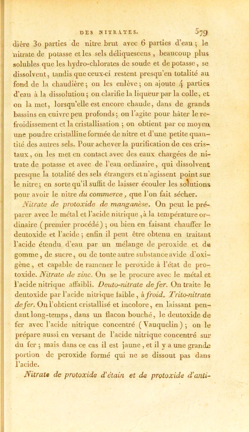 dière 3o parties de nitre brut avec 6 parties d’eau ; le nitrate de potasse et les sels déliquescens , beaucoup plus solubles que les hydro-chlorates de soude et de potasse, se dissolveut, tandis que ceux-ci restent presqu’en totalité au fond de la chaudière; on les enlève; on ajoute l\ parties d’eau à la dissolution; on clarifie la liqueur par la colle, et on la met, lorsqu’elle est encore chaude, dans de grands bassins en cuivre peu profonds ; on l’agite pour hâter le re- froidissement et la cristallisation ; on obtient par ce moyen une poudre cristalline formée de nitre et d’une petite quan- tité des autres sels. Pour achever la purification de ces cris- taux , on les met en contact avec des eaux chargées de ni- trate de potasse et avec de l’eau ordinaire, qui dissolvent presque la totalité des sels étrangers et n’agissent point sur le nitre; en sorte qu’il suffit de laisser écouler les solutions pour avoir le nitre du commerce, que l’on fait sécher. Nitrate de protoxide de manganèse. On peut le pré- parer avec le métal et l’acide nitrique ,à la température or- dinaire (premier procédé) ; ou bien en faisant chauffer le deutoxide et l’acide ; enfin il peut être obtenu en traitant l’acide étendu d’eau par un mélange de peroxide et de gomme, de sucre, ou de toute autre substance avide d’oxi- gène, et capable de ramener le peroxide à l’état de pro- toxide. Nitrate de zinc. O11 se le procure avec le métal et l’acide nitrique affaibli. Deuto-nitrate de fer. On traite le deutoxide par l’acide nitrique faible , à froid. Trito-nitrale de fer. On l’obtient cristallisé et incolore, en laissant pen- dant long-temps, dans un flacon bouché, le deutoxide de fer avec l’acide nitrique concentré (Vauquelin); on le prépare aussi en versant de l’acide nitrique concentré sur du fer ; mais dans ce cas il est jaune , et il y a une granile portion de peroxide formé qui ne se dissout pas dans l’acide. Nitrate de protoxide d'étain et de protoxide d’anii-