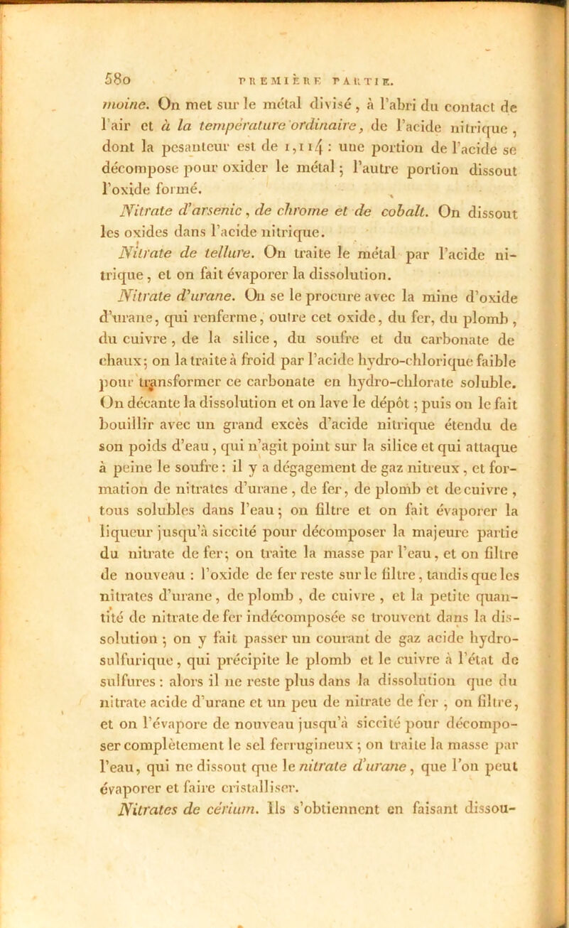 moine. On met sur le métal divisé , à l’abri du contact de l’air et à la température ordinaire, de l’acide nitrique, dont la pesanteur est de 1,11/[ : une portion de l’acide se décompose pour oxider le métal ; l’autre portion dissout l’oxide formé. Nitrate d’arsenic, de chrome et de cobalt. On dissout les oxides dans l’acide nitrique. Nitrate de tellure. On traite le métal par l’acide ni- trique , et on fait évaporer la dissolution. Nitrate d’urane. On se le procure avec la mine d’oxide d’urane, qui renferme, outre cet oxide, du fer, du plomb , du cuivre , de la silice, du soufre et du carbonate de chaux; on la traite à froid par l’acide bydro-chlorique faible pour transformer ce carbonate en hydro-chlorate soluble. On décante la dissolution et 011 lave le dépôt ; puis on le fait bouillir avec un grand excès d’acicle nitrique étendu de son poids d’eau , qui n’agit point sur la silice et qui attaque à peine le soufre : il y a dégagement de gaz nitreux , et for- mation de nitrates d’urane , de fer, de plomb et de cuivre , tous solubles dans l’eau; on filtre et on fait évaporer la liqueur jusqu’à siccité pour décomposer la majeure partie du nitrate de fer; on traite la masse par l’eau, et on filtre de nouveau : l’oxide de fer reste sur le filtre , tandis que les nitrates d’urane, de plomb , de cuivre , et la petite quan- tité de nitrate de fer indécomposée se trouvent dans la dis- solution ; on y fait passer un courant de gaz acide hydro- sulfurique , qui précipite le plomb et le cuivre à l’état de sulfures : alors il 11e reste plus dans la dissolution que du nitrate acide d’urane et un peu de nitrate de fer , on filtre, et on l’évapore de nouveau jusqu’à siccité pour décompo- ser complètement le sel ferrugineux ; on traite la masse par l’eau, qui ne dissout que 1 e, nitrate d’urane, que l’on peut évaporer et faire cristalliser. Nitrates de cérium. Ils s’obtiennent en faisant dissou-