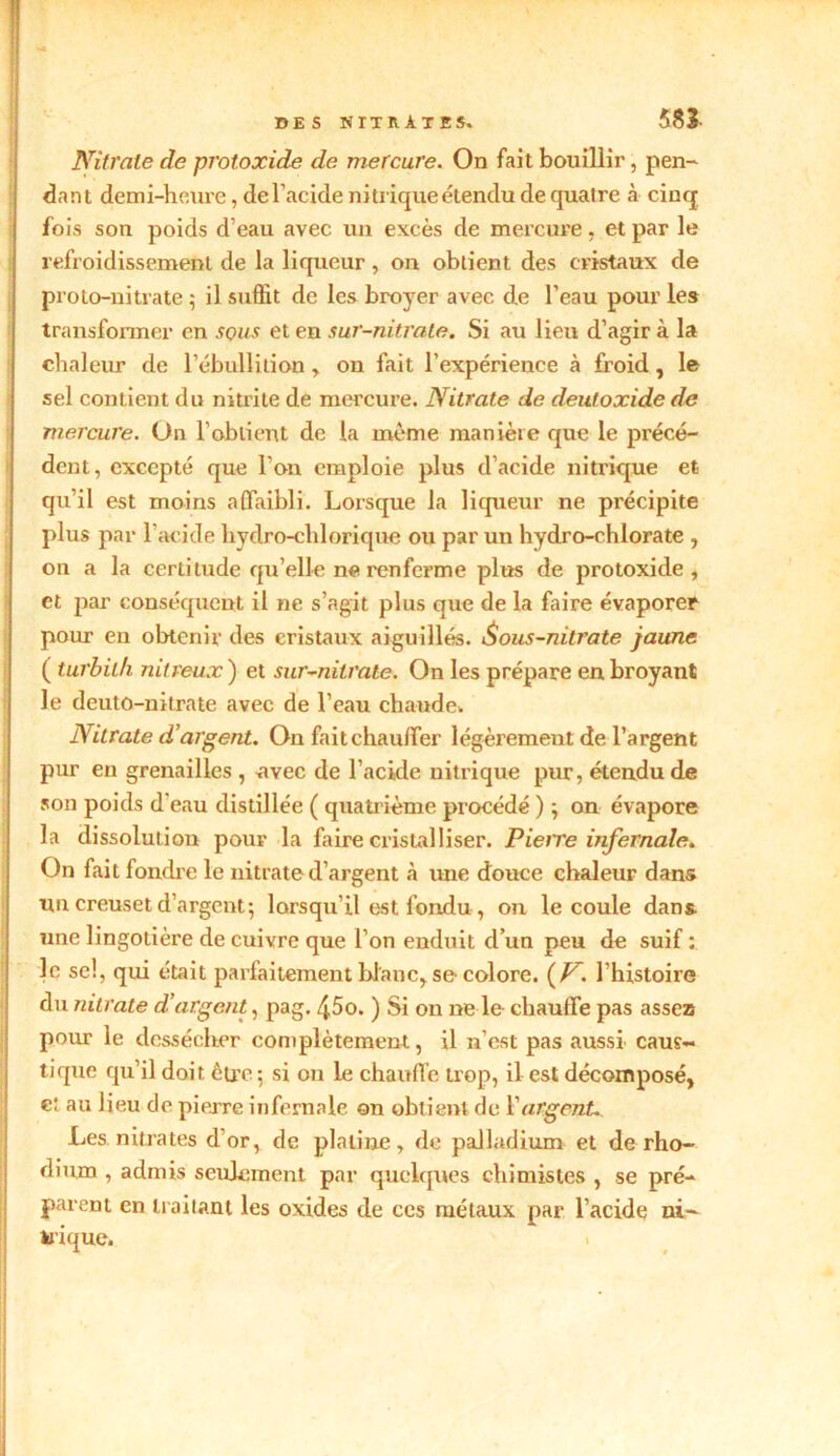 Nitrate de protoxide de mercure. On fait bouillir, pen- dant demi-heure, del’acide ni trique étendu de quatre à cinq fois son poids d’eau avec un excès de mercure, et par le refroidissement de la liqueur , on obtient des cristaux de proto-nitrate ; il suffit de les broyer avec de l’eau pour les transformer en sous et en sur-nitrate. Si au lieu d’agir à la chaleur de l’ébullition, on fait l’expérience à froid, le sel contient du nitrite de mercure. Nitrate de deutoxide de mercure. On l’obtient de la même manière que le précé- dent, excepté que l’on emploie plus d’acide nitrique et qu’il est moins affaibli. Lorsque la liqueur ne précipite plus par l’acide hydro-chlorique ou par un hydro-chlorate , on a la certitude qu’elle ne renferme plus de protoxide, et par conséquent il ne s’agit plus que de la faire évaporer pour en obtenir des cristaux aiguillés. i$ous-nitrate jaune ( turbilh nitreux ) et sur-nitrate. On les prépare en broyant le deutû-nitrate avec de l’eau chaude. Nitrate d’argent. On fait chauffer légèrement de l’argent pur en grenailles , avec de l’acide nitrique pur, étendu de son poids d'eau distillée ( quatrième procédé ) ; on évapore la dissolution pour la faire cristalliser. Pierre infernale. On fait fondre le nitrate d’argent à une douce chaleur dans un creuset d’argent; lorsqu’il est fondu, on le coule dans, une lingotière de cuivre que l’on enduit d’un peu de suif : le se!, qui était parfaitement blanc, se colore. {V. l’histoire du nitrate d’argent, pag. 45o. ) Si on ne le chauffe pas assez pour le dessécher complètement, il n’est pas aussi caus- tique qu’il doit être ; si on le chauffe trop, il est décomposé, e: au lieu de pierre infernale on obtient de Vargent Les nitrates d’or, de platine, de palladium et de rho- dium , admis seulement par quelques chimistes , se pré- parent en irailant les oxides de ces métaux par l’acide ni- trique.