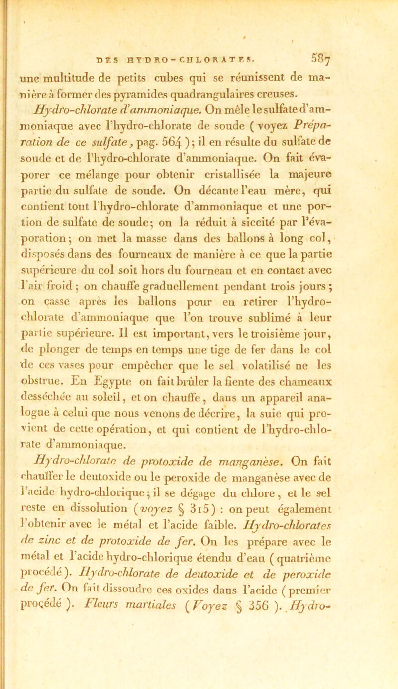 DES HT D RO- CH LO R AT ES. 58^ une multitude de petits cubes qui se réunissent de ma- nière à former des pyramides quadrangulaires creuses. Hydro-chlorate d'ammoniaque. On mêle le sulfate d’am- moniaque avec l'hydro-chlorate de soude ( voyez Prépa- ration de ce sulfate, pag. 564 ); il en résulte du sulfate de soude et de l’hydro-chlorate d’ammoniaque. On fait éva- porer ce mélange pour obtenir cristallisée la majeure partie du sulfate de soude. On décante l’eau mère, qui contient tout l’hydro-chlorate d’ammoniaque et une por- tion de sulfate de soude; on la réduit à siccité par l’éva- poration; on met la masse dans des ballons à long col, disposés dans des fourneaux de manière à ce que la partie supérieure du col soit hors du fourneau et en contact avec l’air froid; on chauffe graduellement pendant trois jours; on casse après les ballons pour en retirer l’hydro- cblorate d’ammoniaque que l’on trouve sublimé à leur partie supérieure. Il est important, vers le troisième jour, de plonger de temps en temps une tige de fer dans le col de ces vases pour empêcher que le sel volatilisé ne les obstrue. En Egypte on fait brûler la fiente des chameaux desséchée au soleil, et on chauffe, dans un appareil ana- logue h celui que nous venons de décrire, la suie qui pro- vient de cette opération, et qui contient de l’hydro-chlo- rate d’ammoniaque. Hydro-chlorate de protoxidc de manganèse. On fait rhaulFerle deutoxide ou le peroxide de manganèse avec de l’acide hydro-chlorique ; il se dégage du chlore, et le sel reste en dissolution (voyez § 3i5) : on peut également l’obtenir avec le métal et l’acide faible. Hydro-chlorates de zinc et de protoxide de fer. On les prépare avec le métal et l’acide hydro-chlorique étendu d’eau ( quatrième procédé). Hydro-chlorate de deutoxide et de peroxide de fer. On fait dissoudre ces oxides dans l’acide ( premier procédé). Fleurs martiales (Voyez § 356 ). Hy dru-