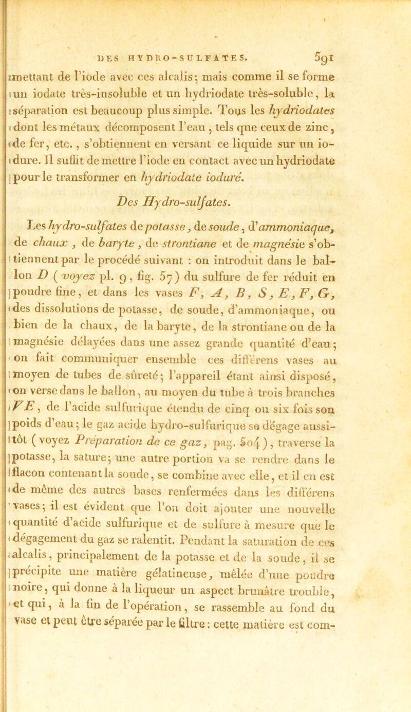 iuu iodate très-insoluble et un hydriodate très-soluble, la, . séparation est beaucoup plus simple. Toys les hydriodates i dont les métaux décomposent l’eau , tels que ceux de zinc, (de fer, etc., s’obtiennent en versant ce liquide sur un io- idure. 11 suffit de mettre l'iode en contact avec un hydriodate i ] pour le transformer en hydriodate ioduré. Des Hydro-sulfates. Les hy di'o-sulfates de potasse, de soude, d'ammoniaque, de chaux , de baryte, de strontiane et de magnésie s’ob- i tiennent par le procédé suivant : on introduit dans le bal- lon D ( voyez pl. 9, fig. 5^) du sulfure de fer réduit en j poudre line, et dans les vases F, A, B, S, E ,F,G, ides dissolutions de potasse, de soude, d’ammoniaque, ou bien de la chaux, de la baryte, de la stronliane ou de la magnésie délayées dans une assez grande quantité d’eau; on fait communiquer ensemble ces différons vases au moyen de tubes de sûreté; l’appareil étant ainsi disposé, ion verse dans le ballon, au moyen du tube à trois branches >FE, de l’acide sulfurique étendu de cinq ou six fois son ■ ]poids d eau; le gaz acide hydro-sulfurique so dégage aussi- : l tôt ( voyez Préparation de ce gaz, pag, So4 ) , traverse la Ijpotasse, la sature; une autre portion va se rendre dans le ! flacon contenant la soude, se combine avec elle, et il en est (de meme clés autres bases renfermées dans les différons I vases; il est évident que l’on doit ajouter une nouvelle 1 quantité d acide sulfurique et de sulfure à mesure que le ! (dégagement du gaz se ralentit. Pendant la saturation de ces alcalis, principalement de la potasse et de la soude, ii se ( j précipite une matière gélatineuse, mêlée d’une poudre noire, qui donne à la liqueur un aspect brunâtre trouble, 1 et qui, a la fin de 1 opération, se rassemble au fond du vase et peut être séparée par le filtre : cette matière est corn-