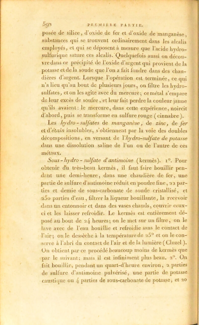 l'REMI 1. liE PA II T I E. 59?. posée de silice, d’oxide de fer et d’oxide de manganèse, substances qui se trouvent ordinairement dans les alcalis employés, et qui se déposent à mesure que l’acide hydro- sulfurique sature ces alcalis. Quelquefois aussi on décou- vre dans ce précipité de l’oxide d’argent qui provient de la potasse et de la soude que l’on a fait fondre dans des chau- dières d’argent. Lorsque l’opération est terminée, ce qui n’a lieu qu’au bout de plusieurs jours, on filtre les hydro- sulfates, et on les agite avec du mercure; ce métal s’empare de leur excès de soufre , et leur fait perdre la couleur jaune qu’ils avaient: le mercure, dans cette expérience, noircit d’abord, puis se transforme en sulfure rouge ( cinnahre ). Les lrydro - sulfates de manganèse, de zinc, de fer et d’étain insolubles, s’obtiennent par la voie des doubles décompositions , en versant de Y hydro-sulfate de potasse dans une dissolution saline de l’un ou de l’autre de ces métaux. Sous-liydro - sulfate dantimoine (kermès). i°. Pour obtenir du très-beau kermès, il faut faire bouillir pen- dant une demi-heure, dans une chaudière de fer, une partie de sulfure d'antimoine réduit en poudre fine, 22 par- ties et demie de sous-carbonate de soude cristallisé, et a5o parties d’eau, filtrer la liqueur bouillante, la recevoir dans un entonnoir et dans des vases chauds, couvrir ceux- ci et les laisser refroidir. Le kermès est entièrement dé- posé au bout de 24 heures; ori le met sur un filtre, on le lave avec de l’eau bouillie et refroidie sans le contact de l’air; ouïe dessèche à la température de 25° et on le con- serve à l’abri du contact de l’air et de la lumière (Cluzel ). Un obtient par ce procédé beaucoup moins de kermès que par le suivant: mais il est infiniment plus beau. 2°. On fait bouillir, pendant un quarl-d’heure environ, 2 parties de sulfure d’antimoine pulvérisé, uue partie de potasse caustique ou 4 parties de sous-carbonate de potasse, et 20