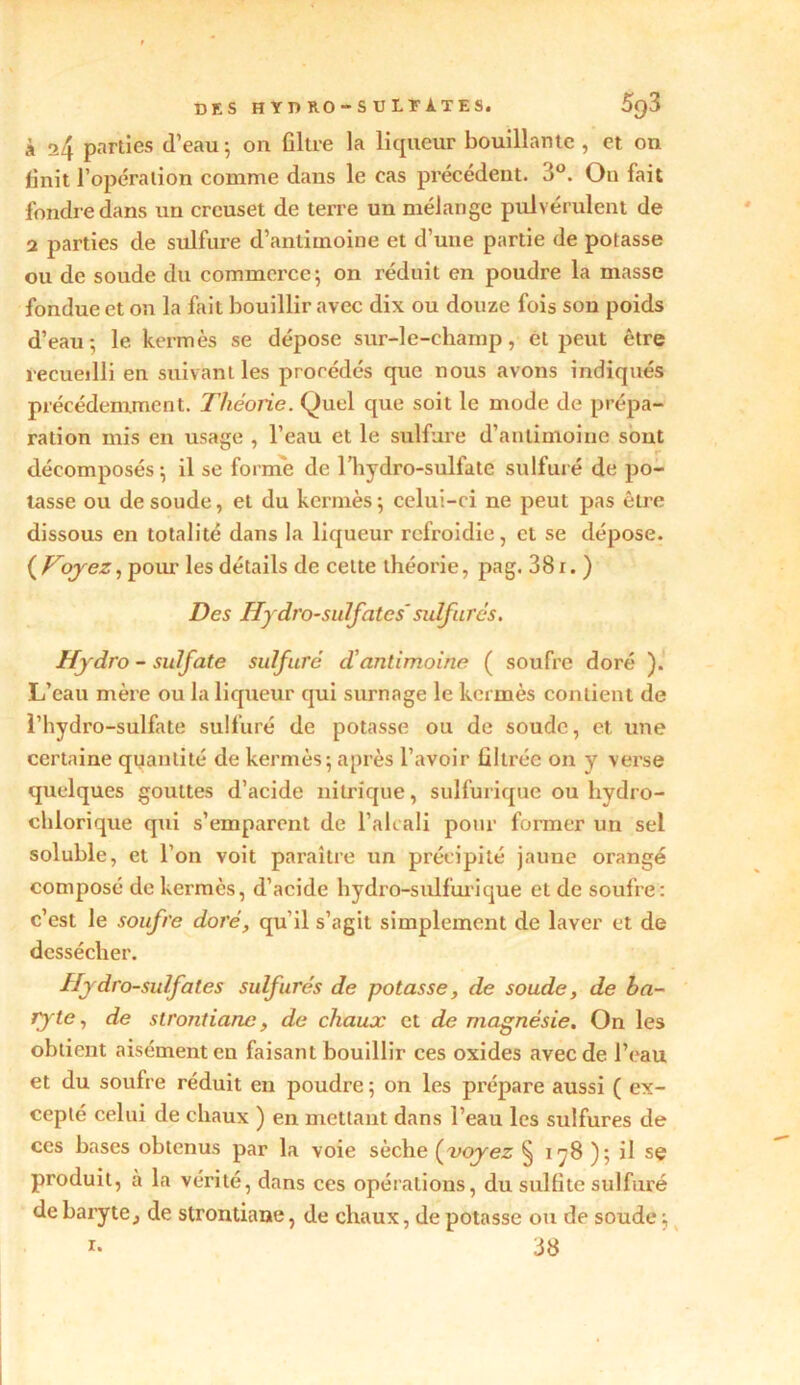 DES hydro-sulfates. 5g3 à a4 parties d’eau 5 on filtre la liqueur bouillante , et on finit l’opération comme dans le cas précédent. 3°. O11 fait fondre dans un creuset de terre un mélange pulvérulent de 2 parties de sulfure d’antimoine et d’une partie de potasse ou de soude du commerce; on réduit en poudre la masse fondue et on la fait bouillir avec dix ou douze fois son poids d’eau; le kermès se dépose sur-le-champ, et peut être recueilli en suivant les procédés que nous avons indiqués précédemment. Théorie. Quel que soit le mode de prépa- ration mis en usage , l’eau et le sulfure d’antimoine sont décomposés ; il se forme de l’hydro-sulfate sulfuré de po- tasse ou de soude, et du kermès; celui-ci ne peut pas être dissous en totalité dans la liqueur refroidie, et se dépose. (Foyez, pour les détails de cette théorie, pag. 381. ) Des Hydro-sulfates'sulfurés. Hydro - sulfate sulfuré d!antimoine ( soufre doré ). L’eau mère ou la liqueur qui surnage le kermès contient de l’hydro-sulfate sulfuré de potasse ou de soude, et une certaine quantité de kermès; après l’avoir filtrée on y verse quelques gouttes d’acide nitrique, sulfurique ou hydro- chlorique qui s’emparent de l’alcali pour former un sel soluble, et l’on voit paraître un précipité jaune orangé composé de kermès, d’acide hydro-sulfurique et de soufre: c’est le soufre doré, qu’il s’agit simplement de laver et de dessécher. Hydro-sulfates sulfurés de potasse, de soude, de ba- ryte, de strontiane, de chaux et de magnésie. On les obtient aisément en faisant bouillir ces oxides avec de l’eau et du soufre réduit en poudre ; on les prépare aussi ( ex- cepté celui de chaux ) en mettant dans l’eau les sulfures de ces bases obtenus par la voie sèche (voyez § 178 ); il sç produit, à la vérité, dans ces opérations, du sulfite sulfuré de baryte, de strontiane, de chaux, de potasse ou de soude ; r- 38