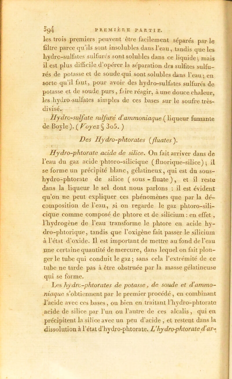 les trois premiers peuvent être facilement séparés par le filtre parce qu’ils sont insolubles dans l’eau, tandis que les hydre-sulfates sulfurés sont solubles dans ce liquide 5 mais il est plus difficile d’opérer la séparation des sulfites sulfu- rés de potasse et de soude qui sont solubles dans l’eau • en sorte qu’il faut, pour avoir des hydro-sulfates sulfurés de potasse et de soude purs , faire réagir, à une douce chaleur, les hydro-sulfates simples de ces bases sur le soufre très- divisé. Hyclrc-sulfate sulfuré d'ammoniaque ( liqueur fumante de Boyle ). ( Voyez § 3o5. ) Des Hydro-phtorates (fluates ). < Hydro-phtorate acide de silice. On fait arriver dans de l’eau du gaz acide phtoro-silicique ( fluorique-silice) ; il se forme un précipité blanc, gélatineux, qui est du sous- hydro-phtorate de silice ( sous - fluate ) , et il reste dans la liqueur le sel dont nous parlons : il est évident qu’on ne peut expliquer ces phénomènes que par la dé- composition de l’eau, si on regarde le gaz phtoro-sili- cique comme composé de phtore et de silicium : en effet , l’hydrogène de l’eau transforme le phtore en acide hy- dro-phtorique, tandis que l’oxigène fait passer le silicium à l’état cl’oxide. 11 est important de mettre au fond de l’eau une certaine quantité de mercure, dans lequel on fait plon- ger le tube qui conduit le gaz; sans cela l’extrémité de ce tube ne tarde pas à être obstruée par la masse gélatineuse qui se forme. Los hydre-phtorates de potasse, de soude et d'ammo- niaque s’obtiennent par le premier procédé , en combinant l’acide avec ces bases, ou bien en traitant 1’hydro-phtoratc acide de silice par l’un ou l’autre de ces alcalis, qui en précipitent la silice avec un peu d’acide , et restent dans la dissolution à l’état d'hydro-phtorate. L’hydro-phtorate d’ar-