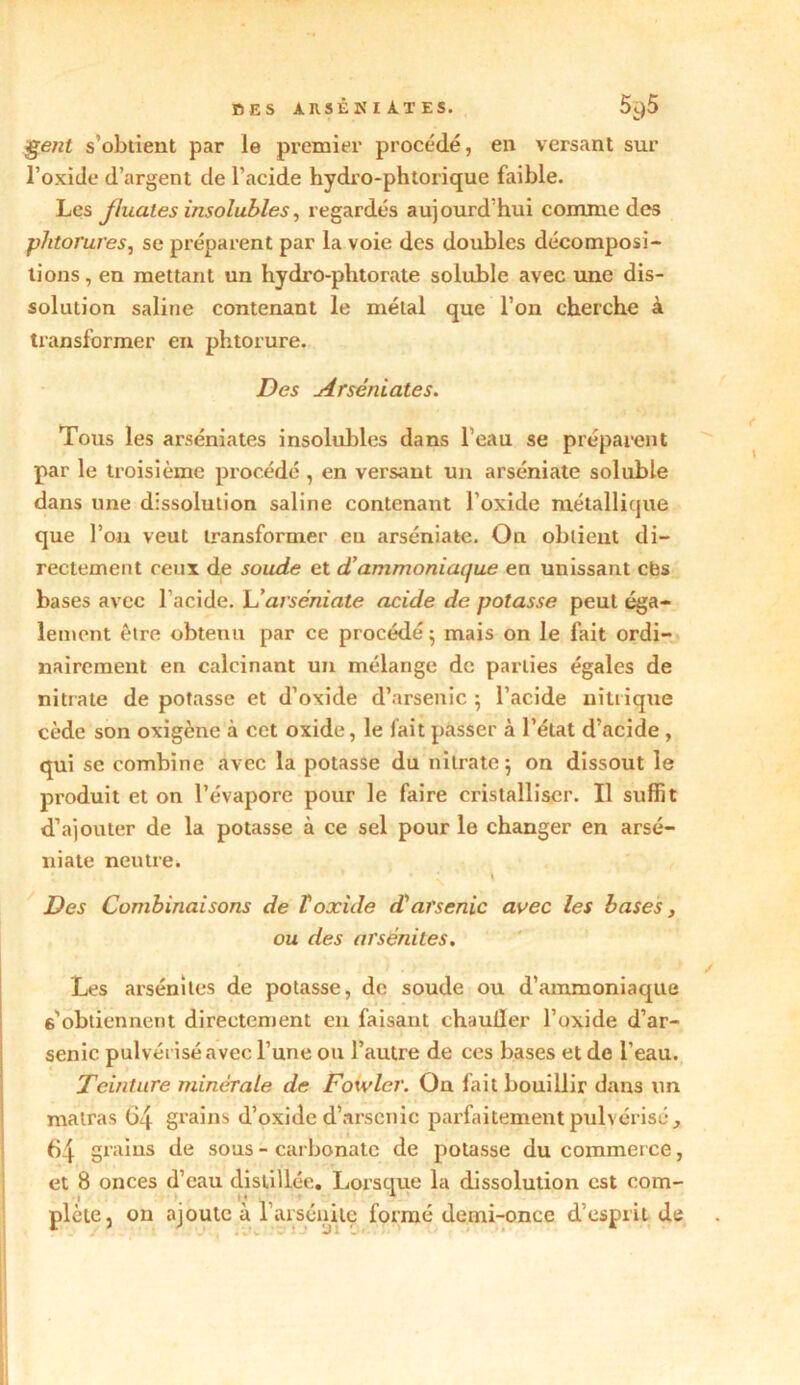 DES An 3ÊNIA.TES. 5i.)5 gent s’obtient par le premier procédé, en versant sur l’oxide d’argent de l’acide hydro-phtorique faible. Les jluaies insolubles, regardés aujourd’hui comme des phtorures, se préparent par la voie des doubles décomposi- tions, en mettant un hydro-phtorate soluble avec une dis- solution saline contenant le métal que l’on cherche à transformer en phtorure. Des Arséniates. Tous les arséniates insolubles dans l’eau se préparent par le troisième procédé , en versant un arséniate soluble dans une dissolution saline contenant l’oxide métallique que l’on veut transformer eu arséniate. On obtient di- rectement ceux de soude et d’ammoniaque en unissant cbs bases avec l'acide. L'arséniate acide de potasse peut éga- lement être obtenu par ce procédé; mais on le fait ordi- nairement en calcinant un mélange de parties égales de nitrate de potasse et d’oxide d’arsenic ; l’acide nitrique cède son oxigène à cet oxide, le fait passer à l’état d’acide , qui se combine avec la potasse du nitrate; on dissout le produit et on l’évapore pour le faire cristalliser. Il suffit d’ajouter de la potasse à ce sel pour le changer en arsé- niate neutre. • * ' \ Des Combinaisons de T oxide d'arsenic avec les bases, ou des ai'sénites. Les arsénites de potasse, de soude ou d’ammoniaque 6'obtiennent directement en faisant chauller l’oxide d’ar- senic pulvérisé avec l’une ou l’autre de ces bases et de l’eau. Teinture minérale de Fowler. On fait bouillir dans un matras 64 grains d’oxide d’arsenic parfaitement pulvérisé, 64 grains de sous - carbonate de potasse du commerce, et 8 onces d’eau distillée. Lorsque la dissolution est com- plète, on ajoute à l’arséuite formé demi-once d’esprit de