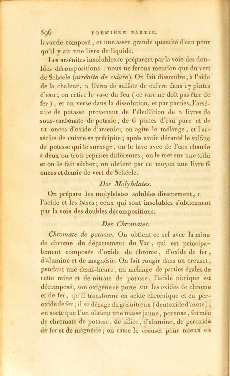 lavande composé , et une assez grande quantité d'eau pour qu’il y ait une livre de liquide. Les arsénites insolubles se préparent par la voie des dou- bles décompositions : nous ne ferons mention que du vert deSchéele (arsénite de cuivre). On fait dissoudre, à l’aide de la chaleur, i livres de sulfate de cuivre dans 17 pintes d’eau ; on retire le vase du feu ( ce vase ne doit pas être de fer ) , et on verse dans la dissolution, et par parties, l’arsé- nite de potasse provenant de l’ébullition de 2 livres de sous-carbonate dépotasse, de 6 pintes d’eau pure et de 11 onces d’oxide d’arsenic; on agite le mélange, et l’ar- sénite de cuivre se précipite •, après avoir décanté le sulfate de potasse qui le surnage , on le lave avec de l’eau chaude à deux ou trois reprises différentes ; on le met sur une toile et on le fait sécher 5 on obtient par ce moyen une livre 6 onces et demie de vert de Schéele. Des Molybdates. On prépare les molybdates solubles directement, c l’acide et les bases ; ceux qui sont insolubles s’obtiennent par la voie des doubles décompositions. Des Chromales. Cliromate de potasse. On obtient ce sel avec la mine de chrome du département du Var , qui est principa- lement composée d’oxide de chrome, d’oxide de fer, d’alumine et de magnésie. On fait rougir dans un creuset, pendant une demi-heure, un mélange de parties égales de celte mine et de nitrate de potasse 5 l’acide nitrique est décomposé-, son oxigène se porte sur les oxides de chrome et de fer, qu’il transforme en acide chromique et en per- oxidedefer ; il sc dégage du gaz nitreux ( deutoxide d’azote ) ; en sorte que l’on obtient une masse jaune, poreuse, formée de cliromate de potasse, de silice, d’alumine, de peroxide de fer et de magnésie; on casse le creuset pour mieux en